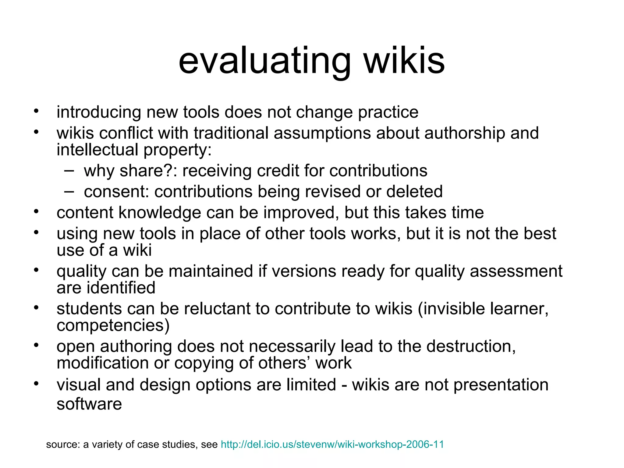 evaluating wikis introducing new tools does not change practice  wikis conflict with traditional assumptions about authorship and intellectual property: why share?: receiving credit for contributions  consent: contributions being revised or deleted content knowledge can be improved, but this takes time using new tools in place of other tools works, but it is not the best use of a wiki  quality can be maintained if versions ready for quality assessment are identified students can be reluctant to contribute to wikis (invisible learner, competencies) open authoring does not necessarily lead to the destruction, modification or copying of others’ work visual and design options are limited - wikis are not presentation software   source: a variety of case studies, see  http://del.icio.us/stevenw/wiki-workshop-2006-11 