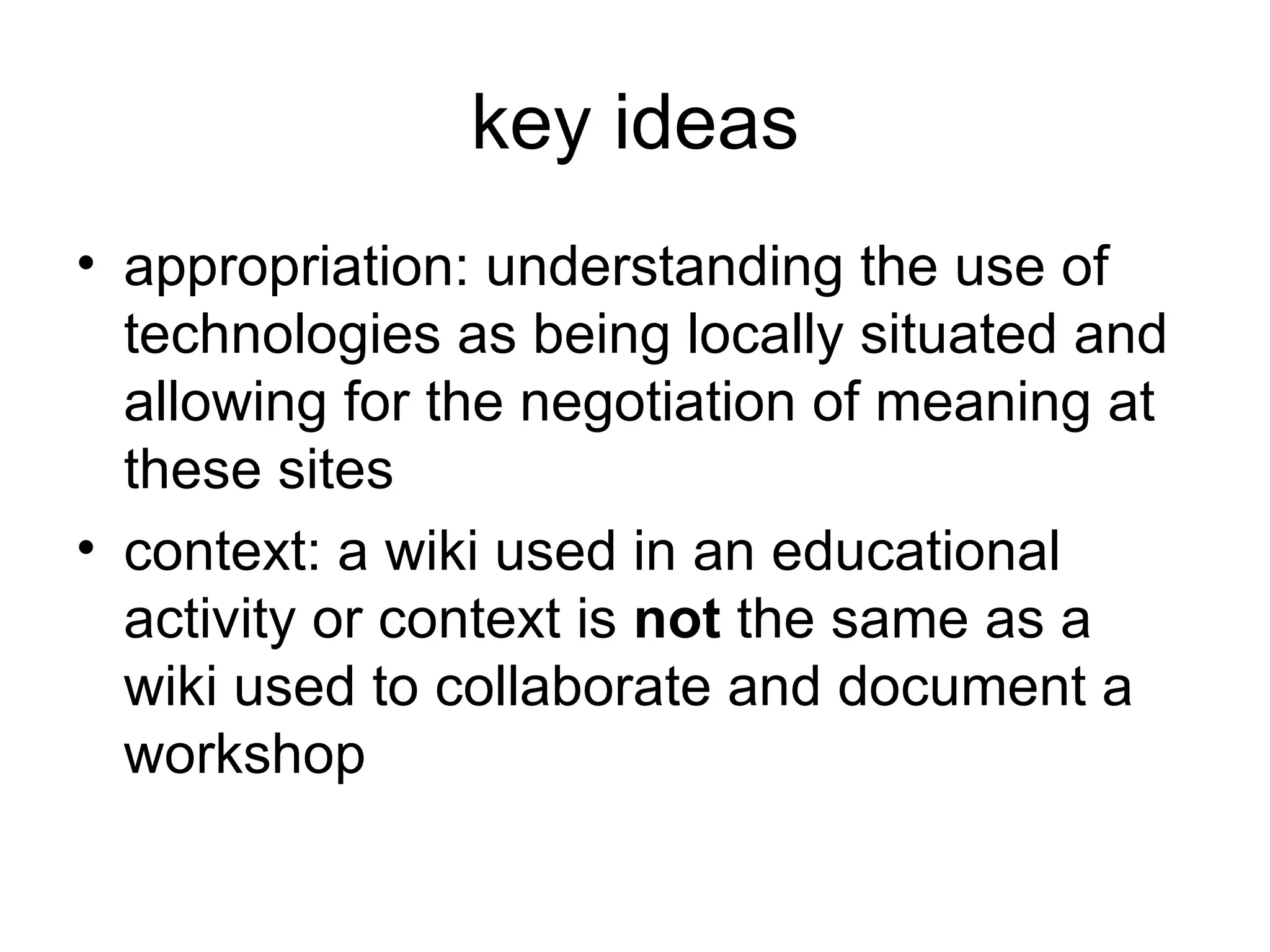 key ideas appropriation: understanding the use of technologies as being locally situated and allowing for the negotiation of meaning at these sites context: a wiki used in an educational activity or context is  not  the same as a wiki used to collaborate and document a workshop 