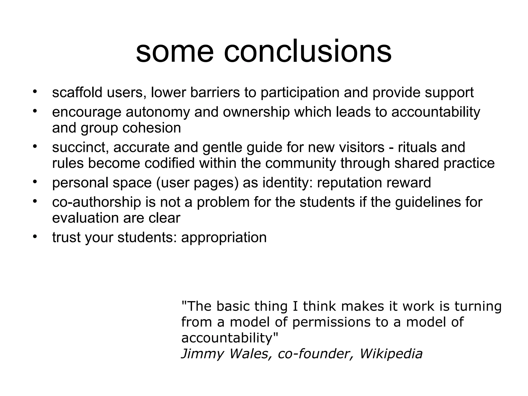 some conclusions scaffold users, lower barriers to participation and provide support encourage autonomy and ownership which leads to accountability and group cohesion succinct, accurate and gentle guide for new visitors - rituals and rules become codified within the community through shared practice personal space (user pages) as identity: reputation reward co-authorship is not a problem for the students if the guidelines for evaluation are clear trust your students: appropriation &quot;The basic thing I think makes it work is turning from a model of permissions to a model of accountability&quot; Jimmy Wales, co-founder, Wikipedia   