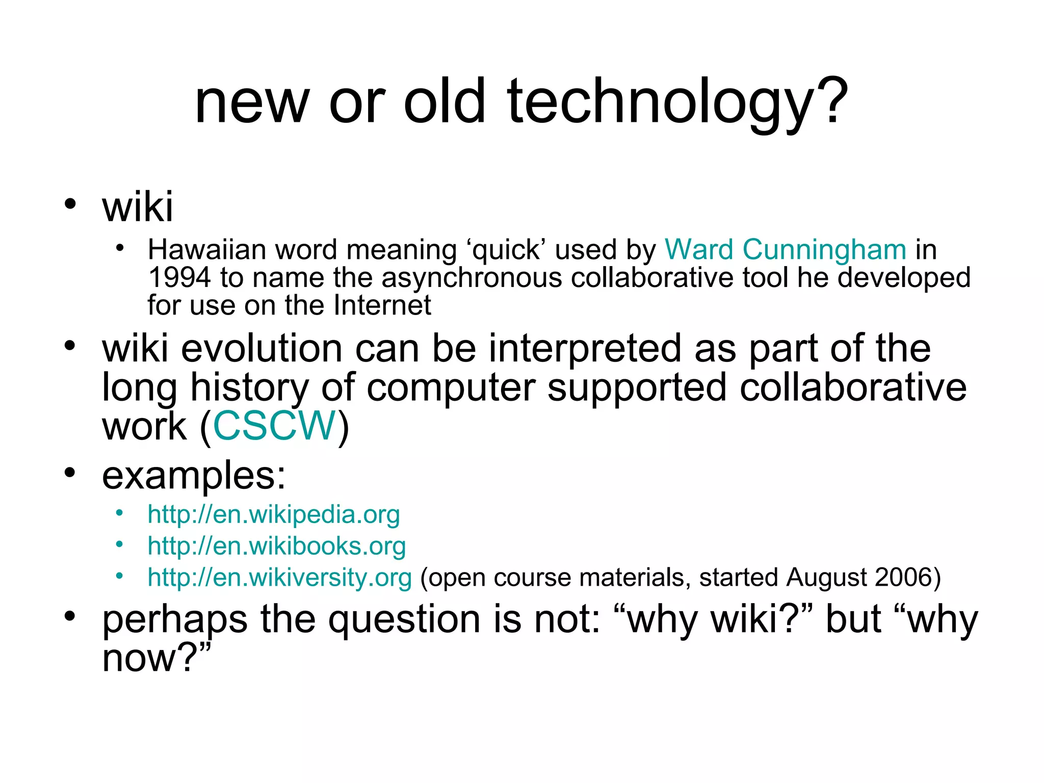 new or old technology? wiki   Hawaiian word meaning ‘quick’ used by  Ward Cunningham  in 1994 to name the asynchronous collaborative tool he developed for use on the Internet wiki evolution can be interpreted as part of the long history of computer supported collaborative work ( CSCW ) examples: http://en.wikipedia.org   http://en.wikibooks.org http://en. wikiversity .org  (open course materials, started August 2006) perhaps the question is not: “why wiki?” but “why now?” 