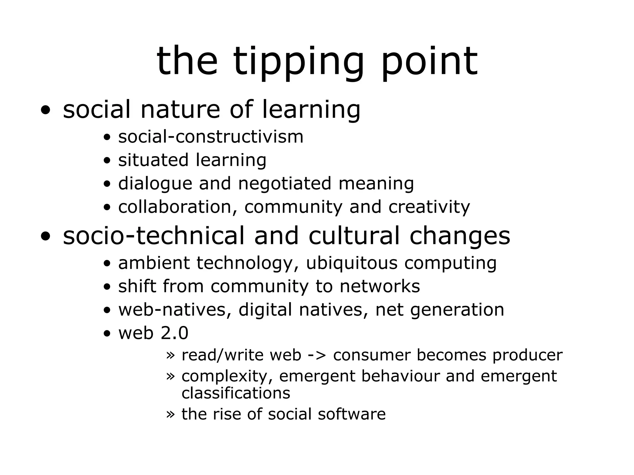 the tipping point social nature of learning social-constructivism situated learning dialogue and negotiated meaning collaboration, community and creativity socio-technical and cultural changes ambient technology, ubiquitous computing shift from community to networks web-natives, digital natives, net generation web 2.0 read/write web -> consumer becomes producer complexity, emergent behaviour and emergent classifications the rise of social software 