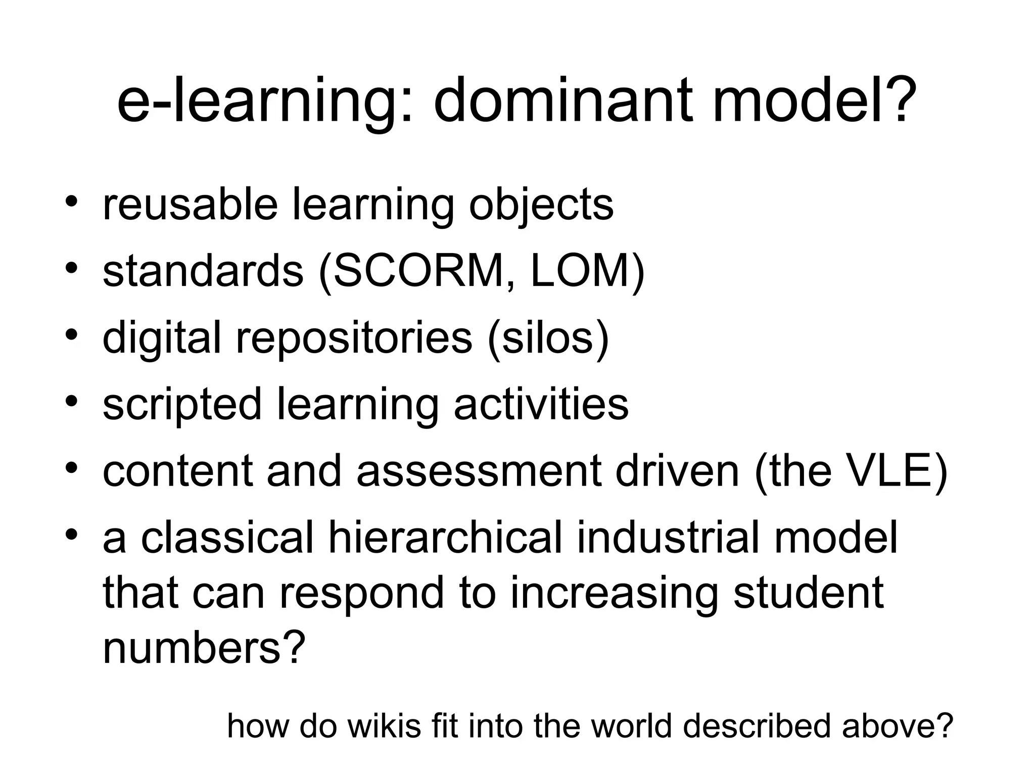 e-learning: dominant model? reusable learning objects standards (SCORM, LOM) digital repositories (silos) scripted learning activities content and assessment driven (the VLE) a classical hierarchical industrial model that can respond to increasing student numbers? how do wikis fit into the world described above? 