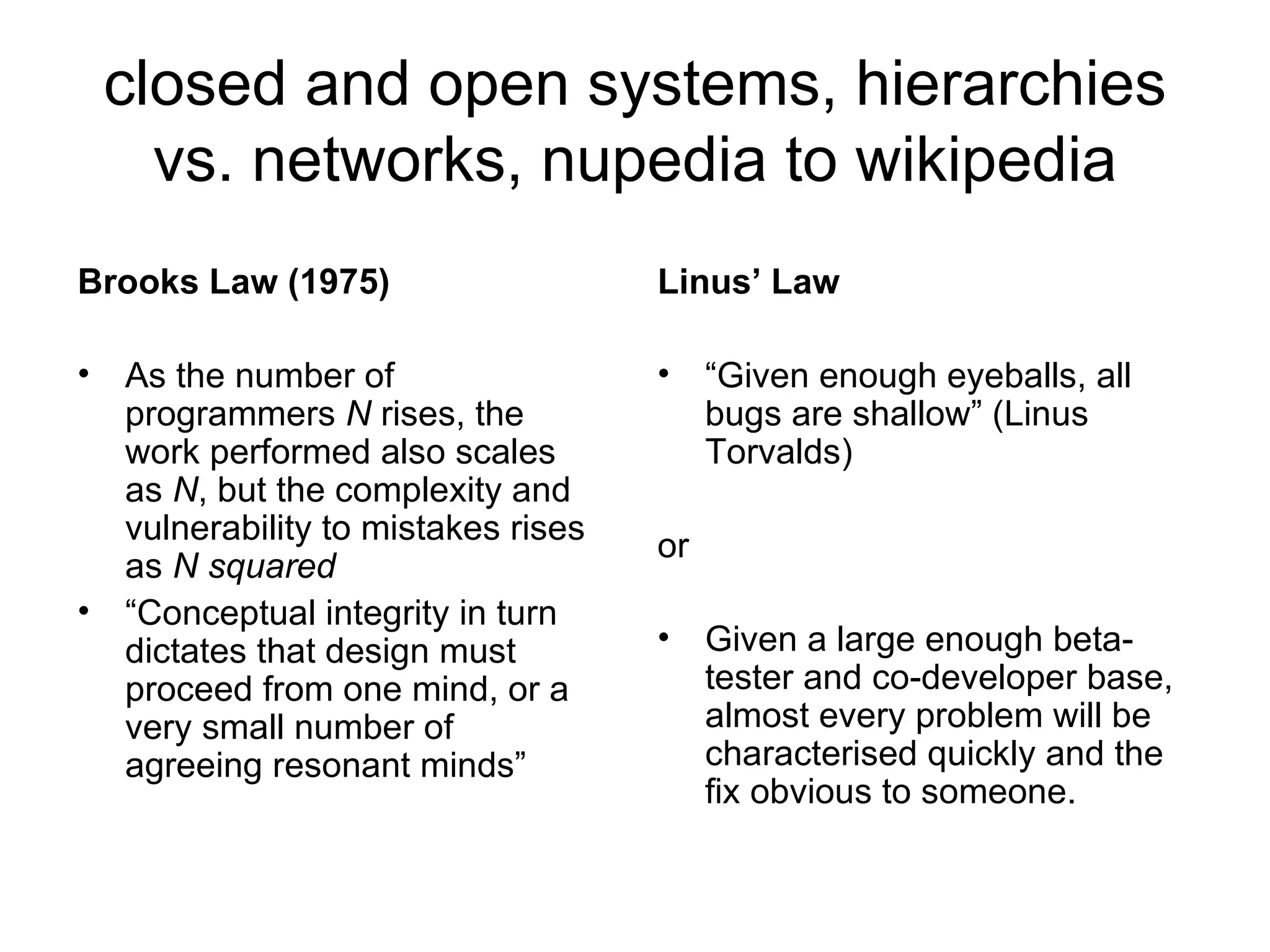 closed and open systems, hierarchies vs. networks, nupedia to wikipedia Brooks Law (1975) As the number of programmers  N  rises, the work performed also scales as  N , but the complexity and vulnerability to mistakes rises as  N squared “ Conceptual integrity in turn dictates that design must proceed from one mind, or a very small number of agreeing resonant minds” Linus’ Law “ Given enough eyeballs, all bugs are shallow” (Linus Torvalds) or Given a large enough beta-tester and co-developer base, almost every problem will be characterised quickly and the fix obvious to someone. 