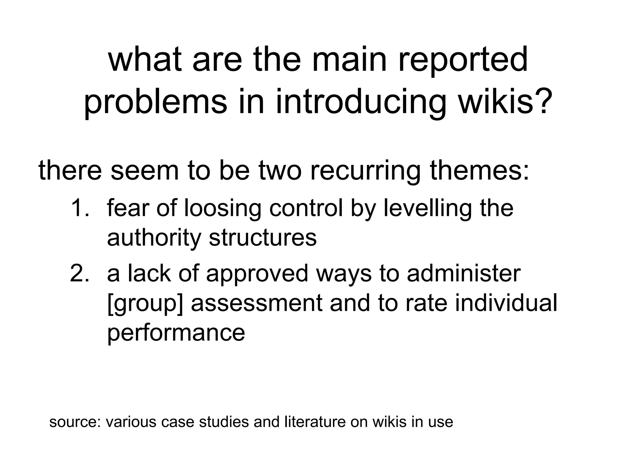 what are the main reported problems in introducing wikis? there seem to be two recurring themes: fear of loosing control by levelling the authority structures  a lack of approved ways to administer [group] assessment and to rate individual performance  source: various case studies and literature on wikis in use 