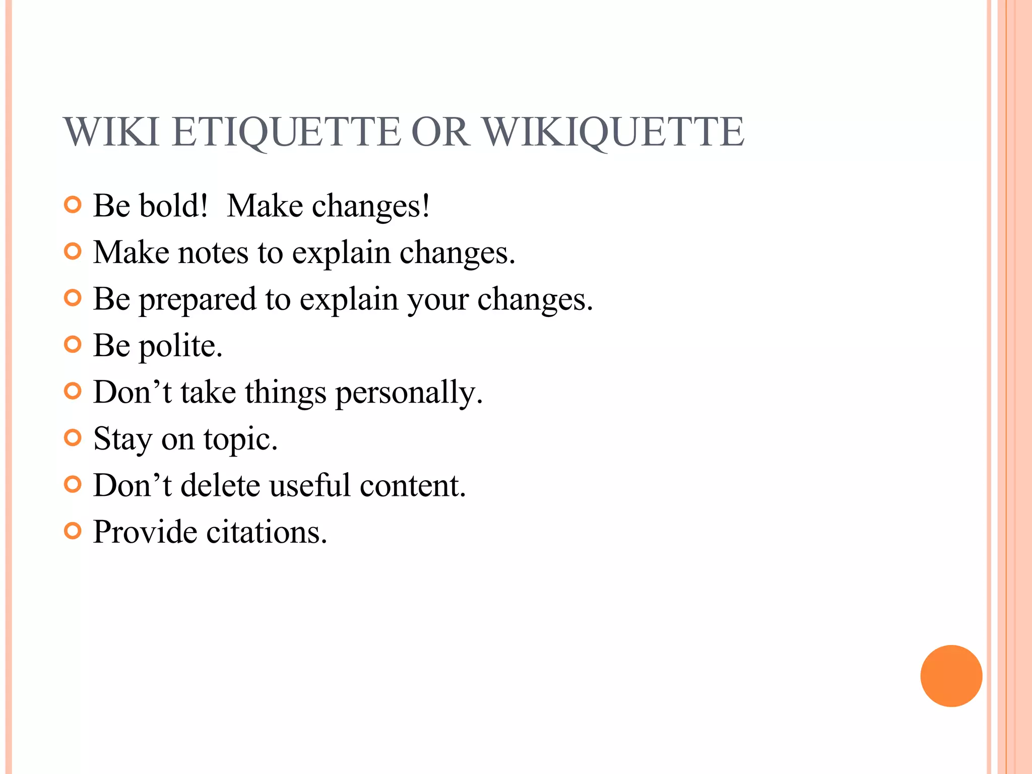 WIKI ETIQUETTE OR WIKIQUETTE Be bold!  Make changes!  Make notes to explain changes. Be prepared to explain your changes. Be polite. Don’t take things personally. Stay on topic. Don’t delete useful content. Provide citations. 