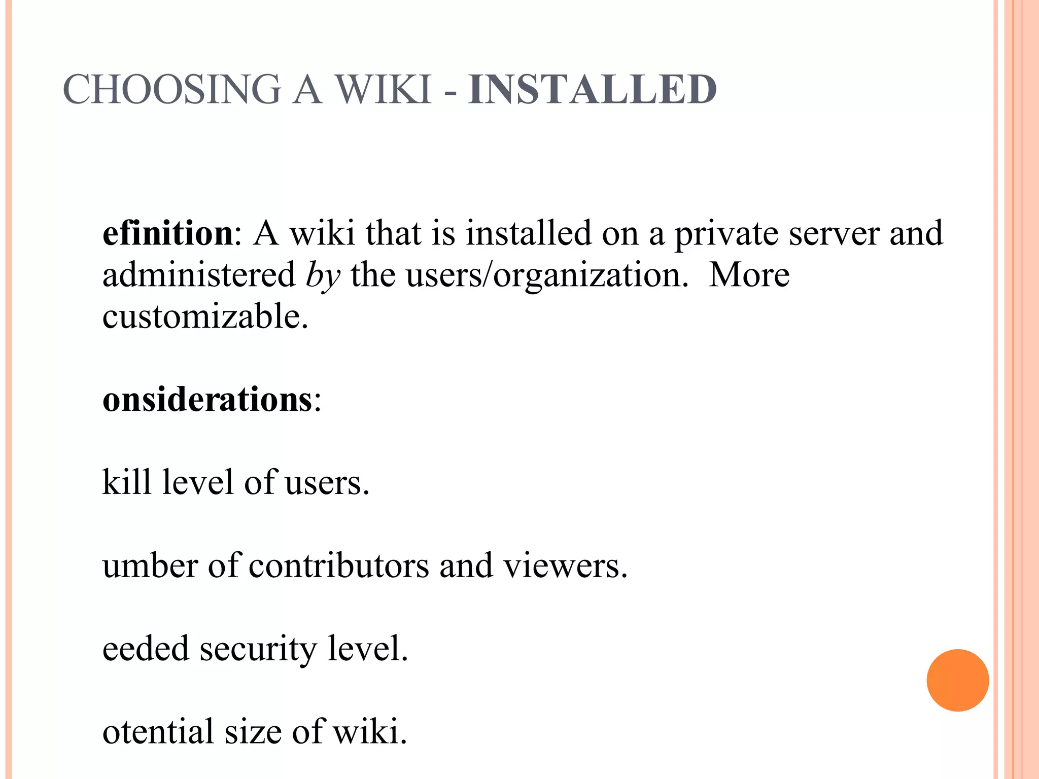 CHOOSING A WIKI -  INSTALLED Definition : A wiki that is installed on a private server and administered  by  the users/organization.  More customizable. Considerations : Skill level of users. Number of contributors and viewers. Needed security level. Potential size of wiki. Level of automation needed. Technical expertise available. Desire to be a wiki champion. 