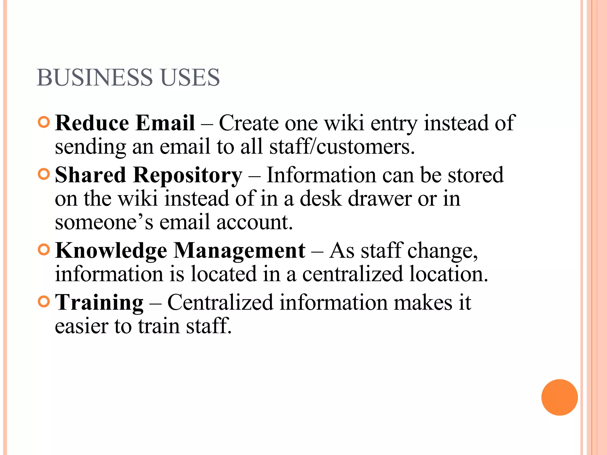 BUSINESS USES Reduce Email  – Create one wiki entry instead of sending an email to all staff/customers. Shared Repository  – Information can be stored on the wiki instead of in a desk drawer or in someone’s email account. Knowledge Management  – As staff change, information is located in a centralized location. Training  – Centralized information makes it easier to train staff. 