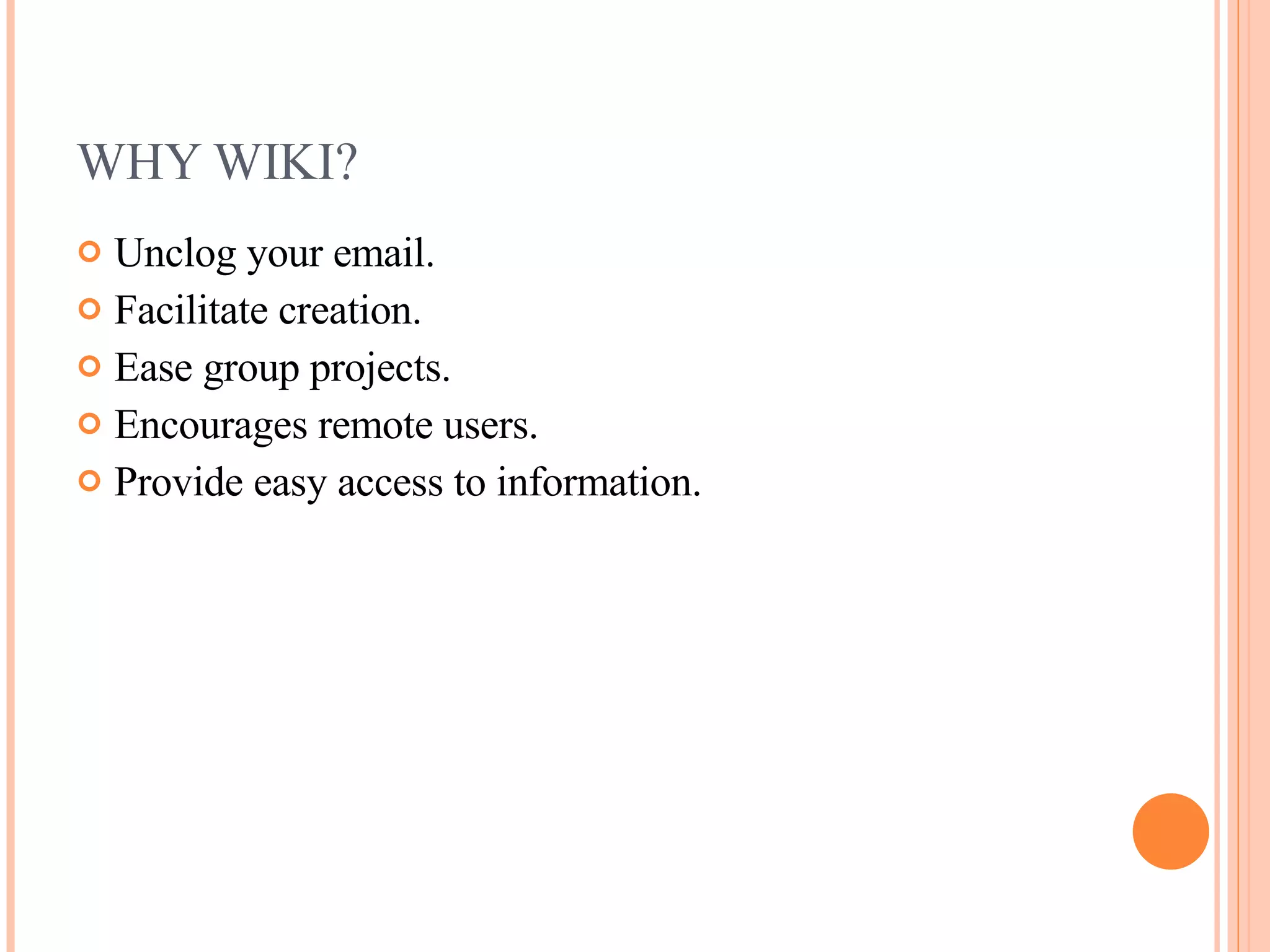 WHY WIKI? Unclog your email. Facilitate creation. Ease group projects. Encourages remote users. Provide easy access to information. 