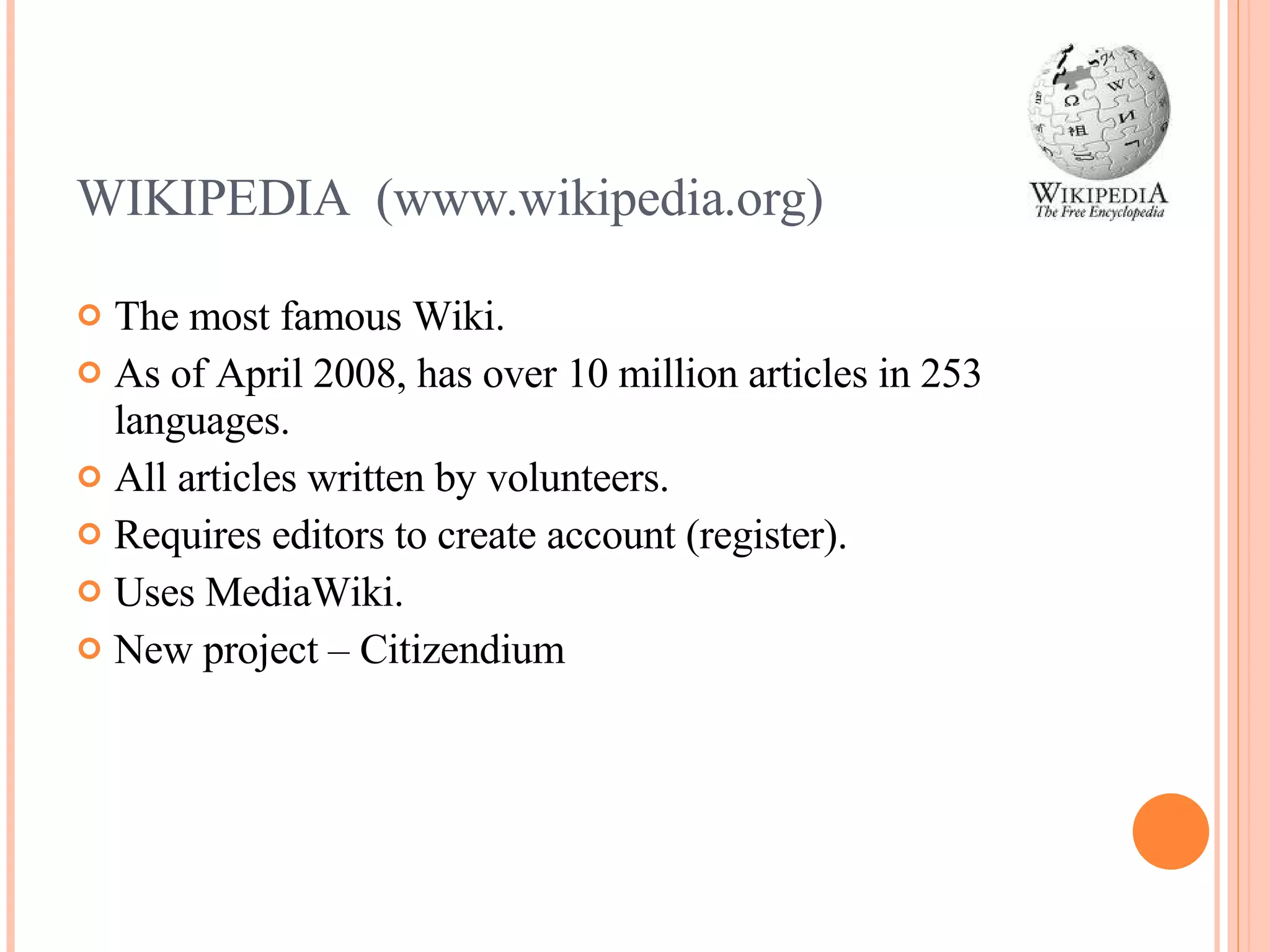 WIKIPEDIA  (www.wikipedia.org) The most famous Wiki. As of April 2008, has over 10 million articles in 253 languages. All articles written by volunteers. Requires editors to create account (register). Uses MediaWiki. New project – Citizendium 