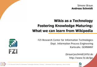 Simone Braun
                                                                                                                           Andreas Schmidt




                                                          Wikis as a Technology
                                                 Fostering Knowledge Maturing:
                                               What we can learn from Wikipedia

                                                          FZI Research Center for Information Technologies
                                                                     Dept. Information Process Engineering
                                                                                       Karlsruhe, GERMANY

                                                                                                               {braun|aschmidt}@fzi.de
                                                                                                                  http://www.fzi.de/ipe

© FZI Research Center for Information Technologies Karlsruhe, Germany | Information Process Engineering | www.fzi.de/ipe                  1