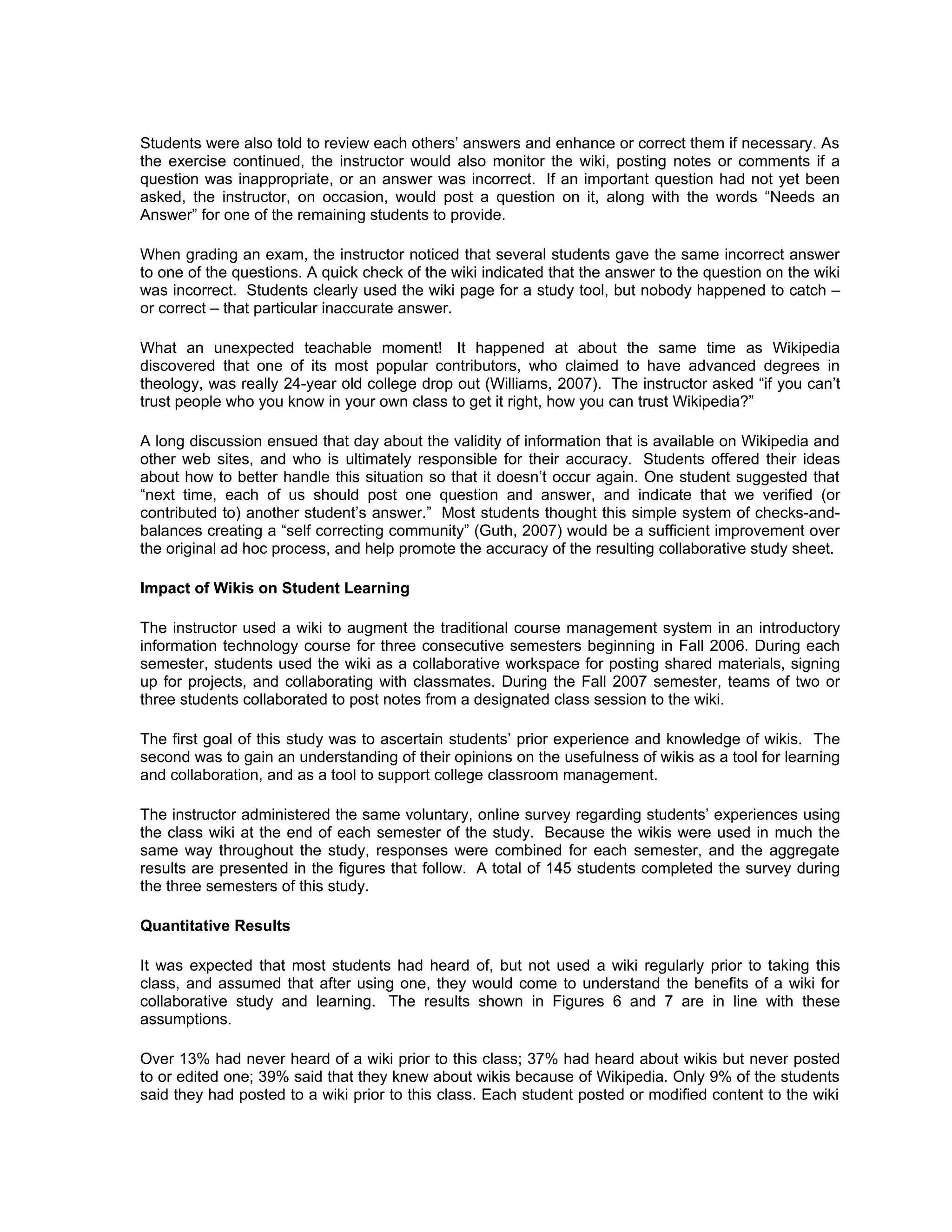 Students were also told to review each others’ answers and enhance or correct them if necessary. As
the exercise continued, the instructor would also monitor the wiki, posting notes or comments if a
question was inappropriate, or an answer was incorrect. If an important question had not yet been
asked, the instructor, on occasion, would post a question on it, along with the words “Needs an
Answer” for one of the remaining students to provide.

When grading an exam, the instructor noticed that several students gave the same incorrect answer
to one of the questions. A quick check of the wiki indicated that the answer to the question on the wiki
was incorrect. Students clearly used the wiki page for a study tool, but nobody happened to catch –
or correct – that particular inaccurate answer.

What an unexpected teachable moment! It happened at about the same time as Wikipedia
discovered that one of its most popular contributors, who claimed to have advanced degrees in
theology, was really 24-year old college drop out (Williams, 2007). The instructor asked “if you can’t
trust people who you know in your own class to get it right, how you can trust Wikipedia?”

A long discussion ensued that day about the validity of information that is available on Wikipedia and
other web sites, and who is ultimately responsible for their accuracy. Students offered their ideas
about how to better handle this situation so that it doesn’t occur again. One student suggested that
“next time, each of us should post one question and answer, and indicate that we verified (or
contributed to) another student’s answer.” Most students thought this simple system of checks-and-
balances creating a “self correcting community” (Guth, 2007) would be a sufficient improvement over
the original ad hoc process, and help promote the accuracy of the resulting collaborative study sheet.

Impact of Wikis on Student Learning

The instructor used a wiki to augment the traditional course management system in an introductory
information technology course for three consecutive semesters beginning in Fall 2006. During each
semester, students used the wiki as a collaborative workspace for posting shared materials, signing
up for projects, and collaborating with classmates. During the Fall 2007 semester, teams of two or
three students collaborated to post notes from a designated class session to the wiki.

The first goal of this study was to ascertain students’ prior experience and knowledge of wikis. The
second was to gain an understanding of their opinions on the usefulness of wikis as a tool for learning
and collaboration, and as a tool to support college classroom management.

The instructor administered the same voluntary, online survey regarding students’ experiences using
the class wiki at the end of each semester of the study. Because the wikis were used in much the
same way throughout the study, responses were combined for each semester, and the aggregate
results are presented in the figures that follow. A total of 145 students completed the survey during
the three semesters of this study.

Quantitative Results

It was expected that most students had heard of, but not used a wiki regularly prior to taking this
class, and assumed that after using one, they would come to understand the benefits of a wiki for
collaborative study and learning. The results shown in Figures 6 and 7 are in line with these
assumptions.

Over 13% had never heard of a wiki prior to this class; 37% had heard about wikis but never posted
to or edited one; 39% said that they knew about wikis because of Wikipedia. Only 9% of the students
said they had posted to a wiki prior to this class. Each student posted or modified content to the wiki
 
