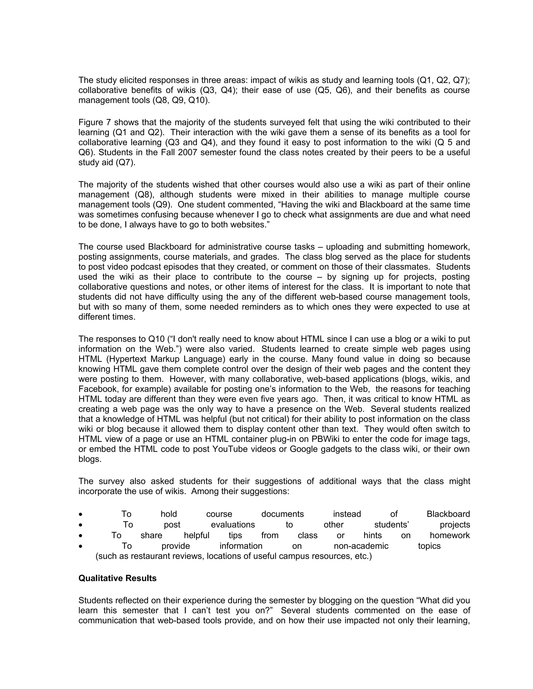 The study elicited responses in three areas: impact of wikis as study and learning tools (Q1, Q2, Q7);
collaborative benefits of wikis (Q3, Q4); their ease of use (Q5, Q6), and their benefits as course
management tools (Q8, Q9, Q10).

Figure 7 shows that the majority of the students surveyed felt that using the wiki contributed to their
learning (Q1 and Q2). Their interaction with the wiki gave them a sense of its benefits as a tool for
collaborative learning (Q3 and Q4), and they found it easy to post information to the wiki (Q 5 and
Q6). Students in the Fall 2007 semester found the class notes created by their peers to be a useful
study aid (Q7).

The majority of the students wished that other courses would also use a wiki as part of their online
management (Q8), although students were mixed in their abilities to manage multiple course
management tools (Q9). One student commented, “Having the wiki and Blackboard at the same time
was sometimes confusing because whenever I go to check what assignments are due and what need
to be done, I always have to go to both websites.”

The course used Blackboard for administrative course tasks – uploading and submitting homework,
posting assignments, course materials, and grades. The class blog served as the place for students
to post video podcast episodes that they created, or comment on those of their classmates. Students
used the wiki as their place to contribute to the course – by signing up for projects, posting
collaborative questions and notes, or other items of interest for the class. It is important to note that
students did not have difficulty using the any of the different web-based course management tools,
but with so many of them, some needed reminders as to which ones they were expected to use at
different times.

The responses to Q10 (“I don't really need to know about HTML since I can use a blog or a wiki to put
information on the Web.”) were also varied. Students learned to create simple web pages using
HTML (Hypertext Markup Language) early in the course. Many found value in doing so because
knowing HTML gave them complete control over the design of their web pages and the content they
were posting to them. However, with many collaborative, web-based applications (blogs, wikis, and
Facebook, for example) available for posting one’s information to the Web, the reasons for teaching
HTML today are different than they were even five years ago. Then, it was critical to know HTML as
creating a web page was the only way to have a presence on the Web. Several students realized
that a knowledge of HTML was helpful (but not critical) for their ability to post information on the class
wiki or blog because it allowed them to display content other than text. They would often switch to
HTML view of a page or use an HTML container plug-in on PBWiki to enter the code for image tags,
or embed the HTML code to post YouTube videos or Google gadgets to the class wiki, or their own
blogs.

The survey also asked students for their suggestions of additional ways that the class might
incorporate the use of wikis. Among their suggestions:

•         To         hold        course         documents         instead        of      Blackboard
•          To         post         evaluations         to       other        students’       projects
•       To     share       helpful      tips    from      class     or    hints     on    homework
•          To        provide         information         on        non-academic        topics
    (such as restaurant reviews, locations of useful campus resources, etc.)

Qualitative Results

Students reflected on their experience during the semester by blogging on the question “What did you
learn this semester that I can’t test you on?” Several students commented on the ease of
communication that web-based tools provide, and on how their use impacted not only their learning,
 