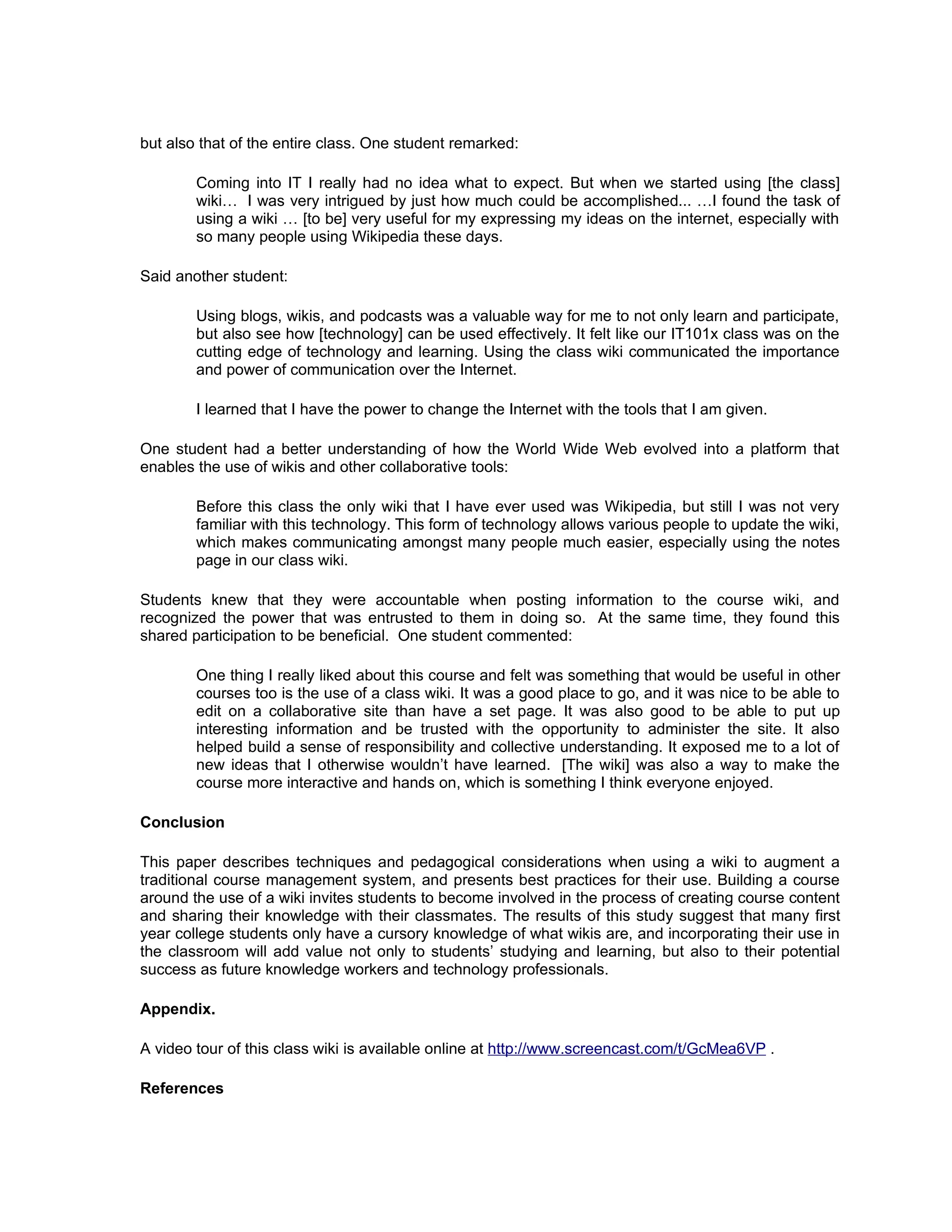 but also that of the entire class. One student remarked:

        Coming into IT I really had no idea what to expect. But when we started using [the class]
        wiki… I was very intrigued by just how much could be accomplished... …I found the task of
        using a wiki … [to be] very useful for my expressing my ideas on the internet, especially with
        so many people using Wikipedia these days.

Said another student:

        Using blogs, wikis, and podcasts was a valuable way for me to not only learn and participate,
        but also see how [technology] can be used effectively. It felt like our IT101x class was on the
        cutting edge of technology and learning. Using the class wiki communicated the importance
        and power of communication over the Internet.

        I learned that I have the power to change the Internet with the tools that I am given.

One student had a better understanding of how the World Wide Web evolved into a platform that
enables the use of wikis and other collaborative tools:

        Before this class the only wiki that I have ever used was Wikipedia, but still I was not very
        familiar with this technology. This form of technology allows various people to update the wiki,
        which makes communicating amongst many people much easier, especially using the notes
        page in our class wiki.

Students knew that they were accountable when posting information to the course wiki, and
recognized the power that was entrusted to them in doing so. At the same time, they found this
shared participation to be beneficial. One student commented:

        One thing I really liked about this course and felt was something that would be useful in other
        courses too is the use of a class wiki. It was a good place to go, and it was nice to be able to
        edit on a collaborative site than have a set page. It was also good to be able to put up
        interesting information and be trusted with the opportunity to administer the site. It also
        helped build a sense of responsibility and collective understanding. It exposed me to a lot of
        new ideas that I otherwise wouldn’t have learned. [The wiki] was also a way to make the
        course more interactive and hands on, which is something I think everyone enjoyed.

Conclusion

This paper describes techniques and pedagogical considerations when using a wiki to augment a
traditional course management system, and presents best practices for their use. Building a course
around the use of a wiki invites students to become involved in the process of creating course content
and sharing their knowledge with their classmates. The results of this study suggest that many first
year college students only have a cursory knowledge of what wikis are, and incorporating their use in
the classroom will add value not only to students’ studying and learning, but also to their potential
success as future knowledge workers and technology professionals.

Appendix.

A video tour of this class wiki is available online at http://www.screencast.com/t/GcMea6VP .

References
 