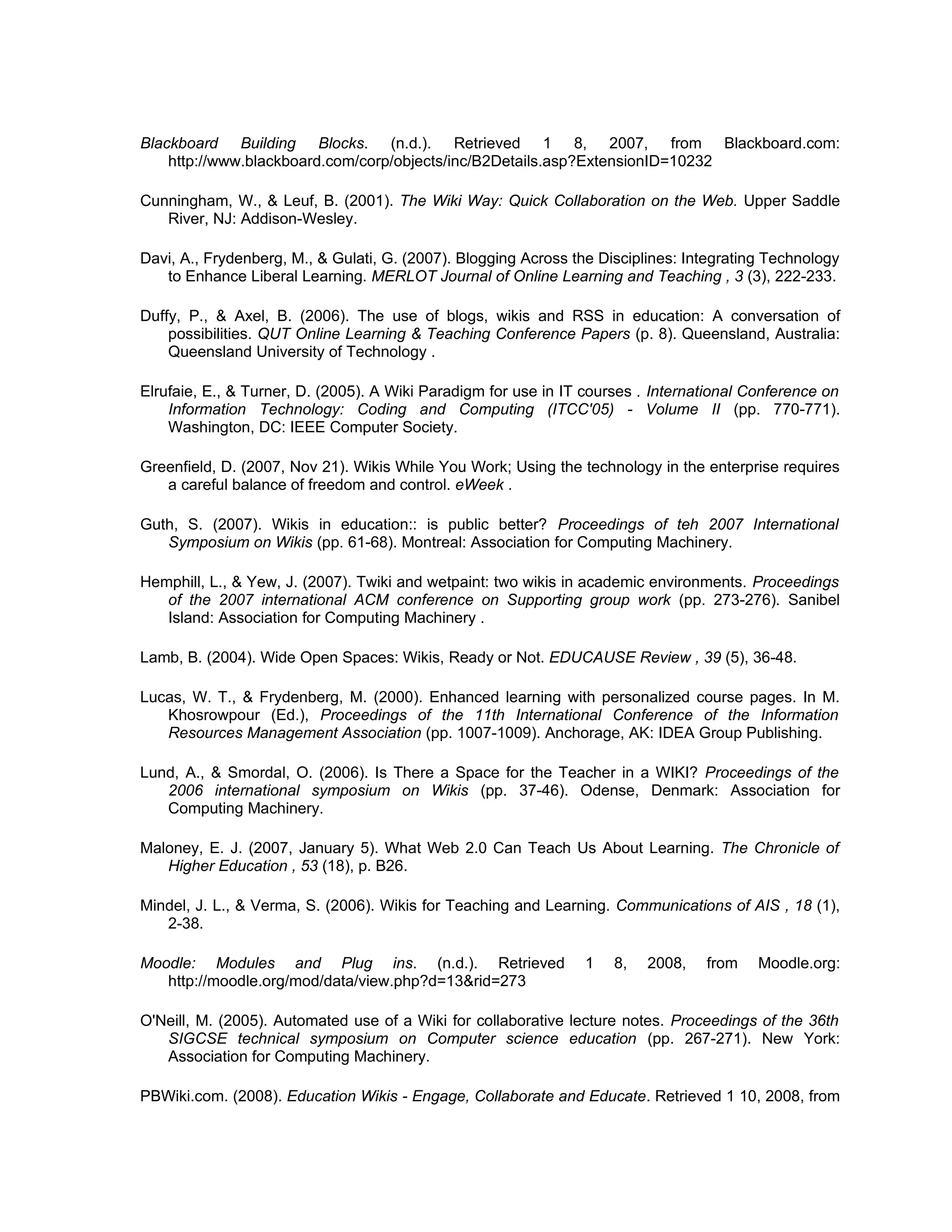 Blackboard Building Blocks. (n.d.). Retrieved 1 8, 2007, from Blackboard.com:
    http://www.blackboard.com/corp/objects/inc/B2Details.asp?ExtensionID=10232

Cunningham, W., & Leuf, B. (2001). The Wiki Way: Quick Collaboration on the Web. Upper Saddle
   River, NJ: Addison-Wesley.

Davi, A., Frydenberg, M., & Gulati, G. (2007). Blogging Across the Disciplines: Integrating Technology
   to Enhance Liberal Learning. MERLOT Journal of Online Learning and Teaching , 3 (3), 222-233.

Duffy, P., & Axel, B. (2006). The use of blogs, wikis and RSS in education: A conversation of
    possibilities. QUT Online Learning & Teaching Conference Papers (p. 8). Queensland, Australia:
    Queensland University of Technology .

Elrufaie, E., & Turner, D. (2005). A Wiki Paradigm for use in IT courses . International Conference on
    Information Technology: Coding and Computing (ITCC'05) - Volume II (pp. 770-771).
    Washington, DC: IEEE Computer Society.

Greenfield, D. (2007, Nov 21). Wikis While You Work; Using the technology in the enterprise requires
   a careful balance of freedom and control. eWeek .

Guth, S. (2007). Wikis in education:: is public better? Proceedings of teh 2007 International
   Symposium on Wikis (pp. 61-68). Montreal: Association for Computing Machinery.

Hemphill, L., & Yew, J. (2007). Twiki and wetpaint: two wikis in academic environments. Proceedings
   of the 2007 international ACM conference on Supporting group work (pp. 273-276). Sanibel
   Island: Association for Computing Machinery .

Lamb, B. (2004). Wide Open Spaces: Wikis, Ready or Not. EDUCAUSE Review , 39 (5), 36-48.

Lucas, W. T., & Frydenberg, M. (2000). Enhanced learning with personalized course pages. In M.
   Khosrowpour (Ed.), Proceedings of the 11th International Conference of the Information
   Resources Management Association (pp. 1007-1009). Anchorage, AK: IDEA Group Publishing.

Lund, A., & Smordal, O. (2006). Is There a Space for the Teacher in a WIKI? Proceedings of the
   2006 international symposium on Wikis (pp. 37-46). Odense, Denmark: Association for
   Computing Machinery.

Maloney, E. J. (2007, January 5). What Web 2.0 Can Teach Us About Learning. The Chronicle of
   Higher Education , 53 (18), p. B26.

Mindel, J. L., & Verma, S. (2006). Wikis for Teaching and Learning. Communications of AIS , 18 (1),
   2-38.

Moodle: Modules and Plug ins. (n.d.). Retrieved                 1    8,   2008,   from    Moodle.org:
   http://moodle.org/mod/data/view.php?d=13&rid=273

O'Neill, M. (2005). Automated use of a Wiki for collaborative lecture notes. Proceedings of the 36th
   SIGCSE technical symposium on Computer science education (pp. 267-271). New York:
   Association for Computing Machinery.

PBWiki.com. (2008). Education Wikis - Engage, Collaborate and Educate. Retrieved 1 10, 2008, from
 