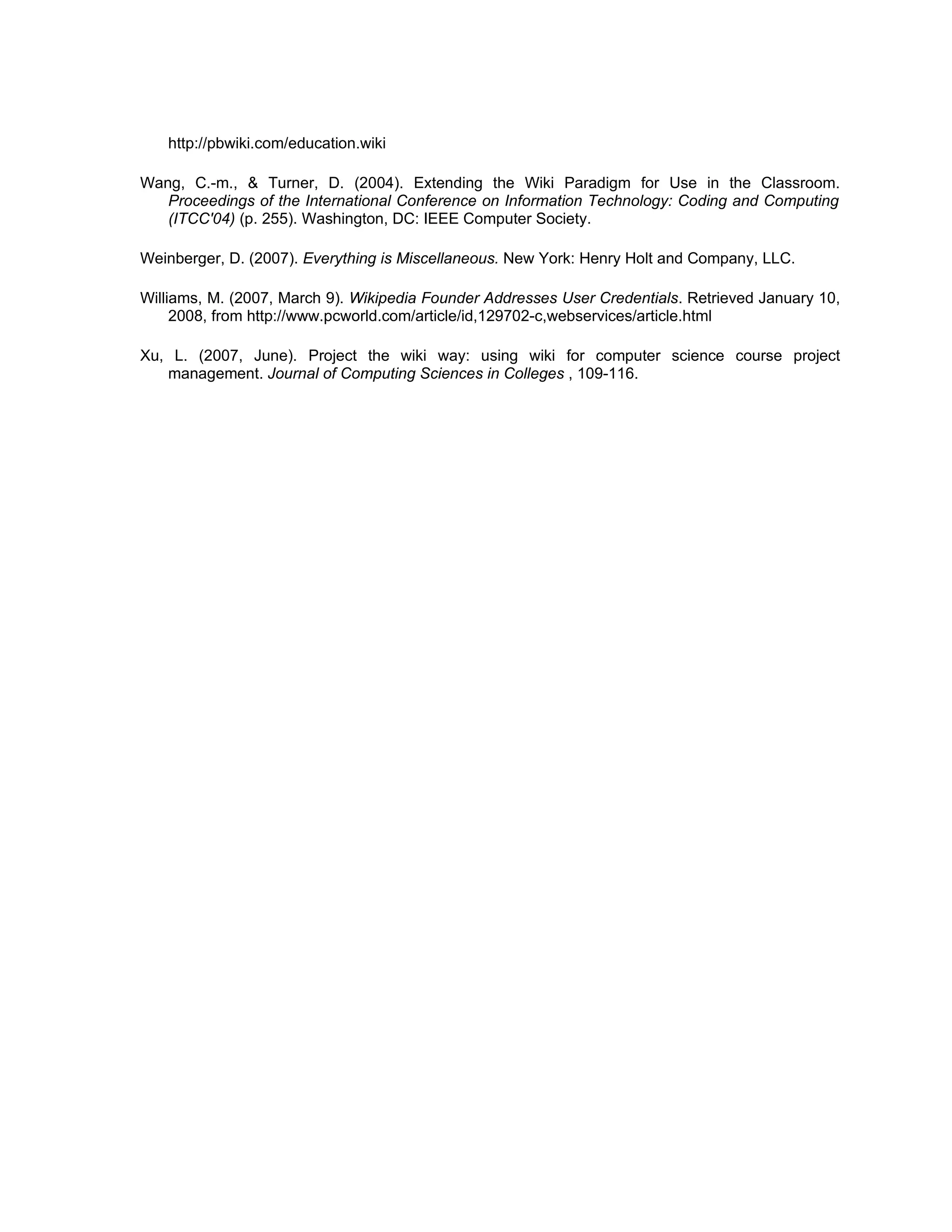 http://pbwiki.com/education.wiki

Wang, C.-m., & Turner, D. (2004). Extending the Wiki Paradigm for Use in the Classroom.
   Proceedings of the International Conference on Information Technology: Coding and Computing
   (ITCC'04) (p. 255). Washington, DC: IEEE Computer Society.

Weinberger, D. (2007). Everything is Miscellaneous. New York: Henry Holt and Company, LLC.

Williams, M. (2007, March 9). Wikipedia Founder Addresses User Credentials. Retrieved January 10,
     2008, from http://www.pcworld.com/article/id,129702-c,webservices/article.html

Xu, L. (2007, June). Project the wiki way: using wiki for computer science course project
   management. Journal of Computing Sciences in Colleges , 109-116.
 