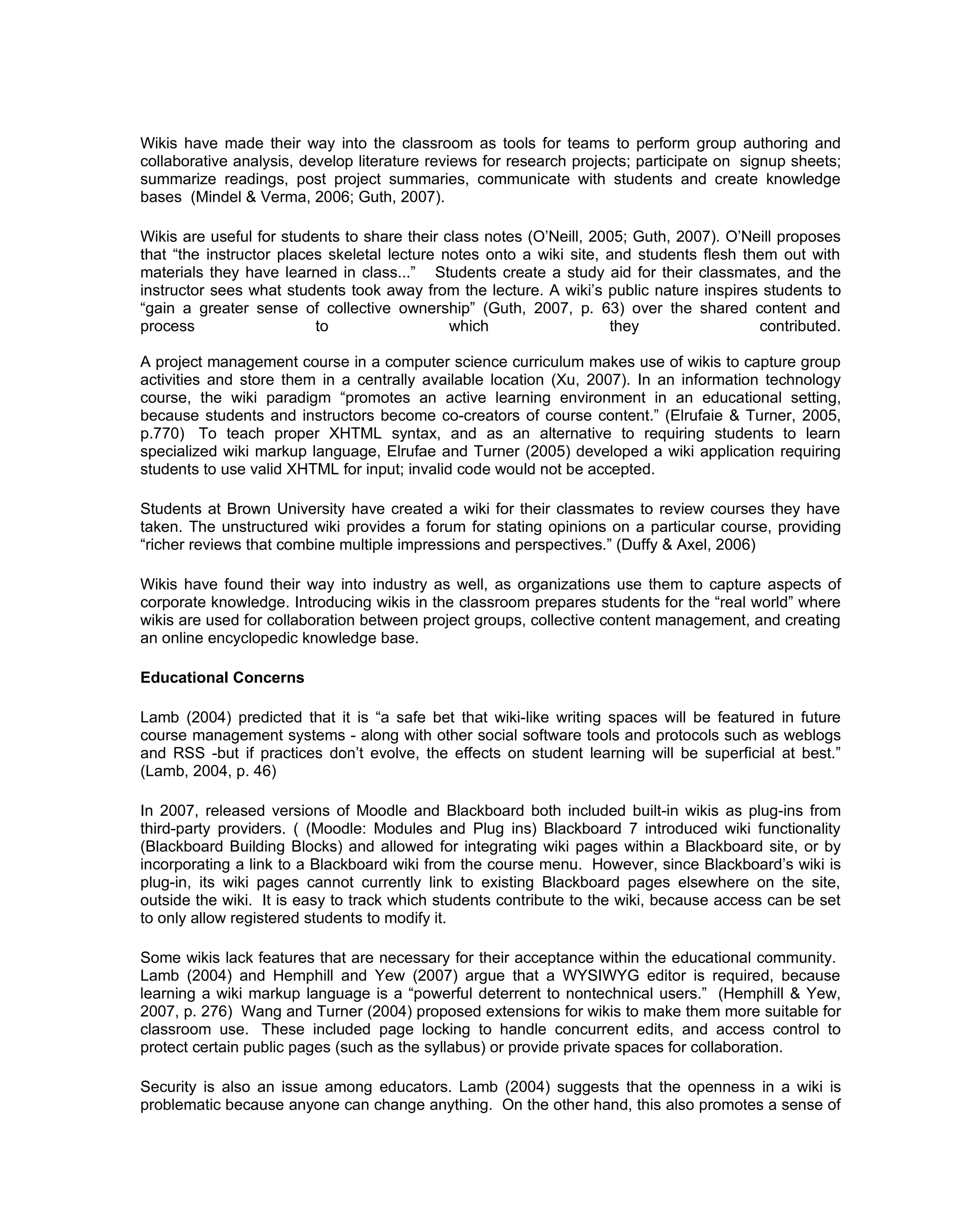 Wikis have made their way into the classroom as tools for teams to perform group authoring and
collaborative analysis, develop literature reviews for research projects; participate on signup sheets;
summarize readings, post project summaries, communicate with students and create knowledge
bases (Mindel & Verma, 2006; Guth, 2007).

Wikis are useful for students to share their class notes (O’Neill, 2005; Guth, 2007). O’Neill proposes
that “the instructor places skeletal lecture notes onto a wiki site, and students flesh them out with
materials they have learned in class...” Students create a study aid for their classmates, and the
instructor sees what students took away from the lecture. A wiki’s public nature inspires students to
“gain a greater sense of collective ownership” (Guth, 2007, p. 63) over the shared content and
process                   to                  which                  they                 contributed.

A project management course in a computer science curriculum makes use of wikis to capture group
activities and store them in a centrally available location (Xu, 2007). In an information technology
course, the wiki paradigm “promotes an active learning environment in an educational setting,
because students and instructors become co-creators of course content.” (Elrufaie & Turner, 2005,
p.770) To teach proper XHTML syntax, and as an alternative to requiring students to learn
specialized wiki markup language, Elrufae and Turner (2005) developed a wiki application requiring
students to use valid XHTML for input; invalid code would not be accepted.

Students at Brown University have created a wiki for their classmates to review courses they have
taken. The unstructured wiki provides a forum for stating opinions on a particular course, providing
“richer reviews that combine multiple impressions and perspectives.” (Duffy & Axel, 2006)

Wikis have found their way into industry as well, as organizations use them to capture aspects of
corporate knowledge. Introducing wikis in the classroom prepares students for the “real world” where
wikis are used for collaboration between project groups, collective content management, and creating
an online encyclopedic knowledge base.

Educational Concerns

Lamb (2004) predicted that it is “a safe bet that wiki-like writing spaces will be featured in future
course management systems - along with other social software tools and protocols such as weblogs
and RSS -but if practices don’t evolve, the effects on student learning will be superficial at best.”
(Lamb, 2004, p. 46)

In 2007, released versions of Moodle and Blackboard both included built-in wikis as plug-ins from
third-party providers. ( (Moodle: Modules and Plug ins) Blackboard 7 introduced wiki functionality
(Blackboard Building Blocks) and allowed for integrating wiki pages within a Blackboard site, or by
incorporating a link to a Blackboard wiki from the course menu. However, since Blackboard’s wiki is
plug-in, its wiki pages cannot currently link to existing Blackboard pages elsewhere on the site,
outside the wiki. It is easy to track which students contribute to the wiki, because access can be set
to only allow registered students to modify it.

Some wikis lack features that are necessary for their acceptance within the educational community.
Lamb (2004) and Hemphill and Yew (2007) argue that a WYSIWYG editor is required, because
learning a wiki markup language is a “powerful deterrent to nontechnical users.” (Hemphill & Yew,
2007, p. 276) Wang and Turner (2004) proposed extensions for wikis to make them more suitable for
classroom use. These included page locking to handle concurrent edits, and access control to
protect certain public pages (such as the syllabus) or provide private spaces for collaboration.

Security is also an issue among educators. Lamb (2004) suggests that the openness in a wiki is
problematic because anyone can change anything. On the other hand, this also promotes a sense of
 