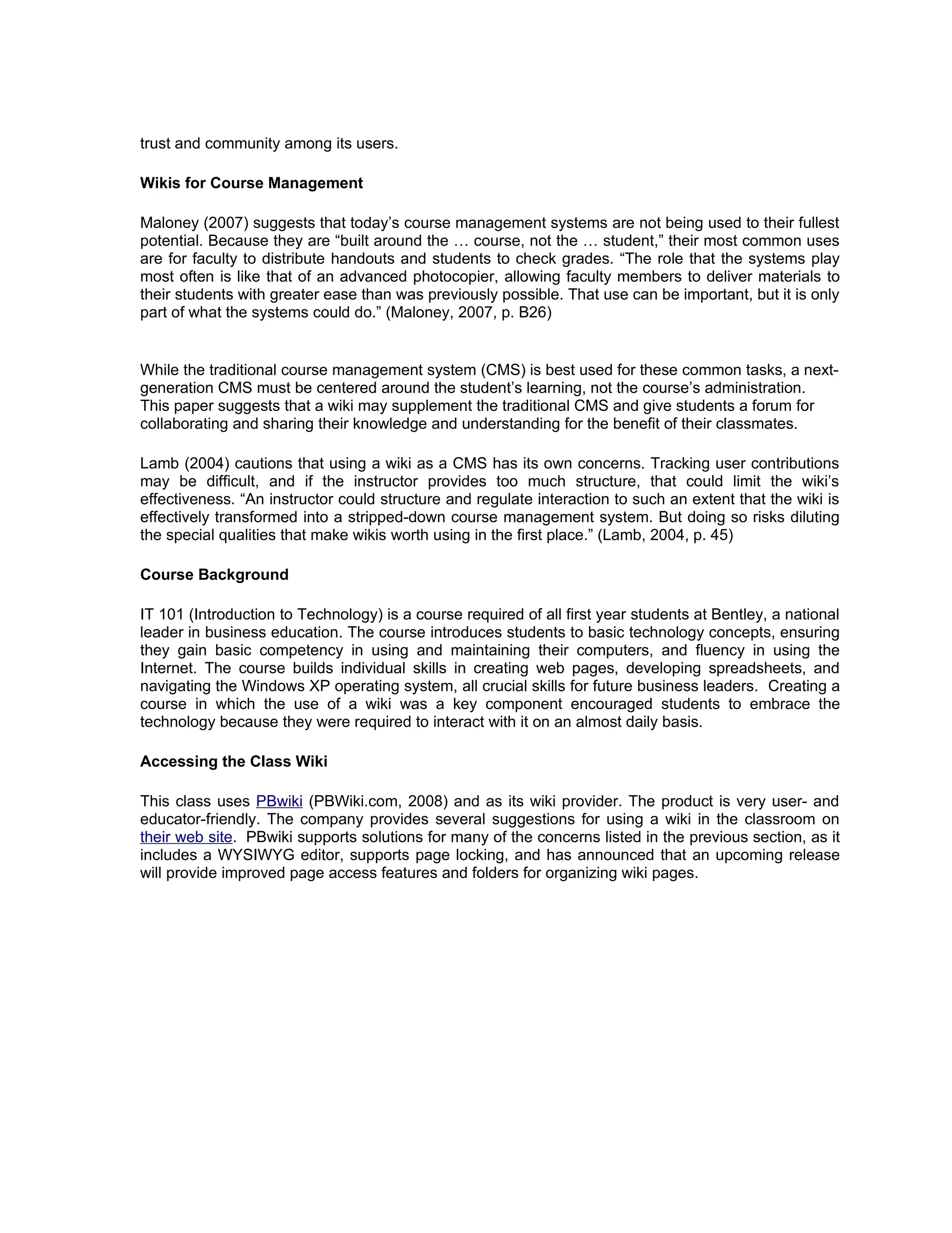trust and community among its users.

Wikis for Course Management

Maloney (2007) suggests that today’s course management systems are not being used to their fullest
potential. Because they are “built around the … course, not the … student,” their most common uses
are for faculty to distribute handouts and students to check grades. “The role that the systems play
most often is like that of an advanced photocopier, allowing faculty members to deliver materials to
their students with greater ease than was previously possible. That use can be important, but it is only
part of what the systems could do.” (Maloney, 2007, p. B26)


While the traditional course management system (CMS) is best used for these common tasks, a next-
generation CMS must be centered around the student’s learning, not the course’s administration.
This paper suggests that a wiki may supplement the traditional CMS and give students a forum for
collaborating and sharing their knowledge and understanding for the benefit of their classmates.

Lamb (2004) cautions that using a wiki as a CMS has its own concerns. Tracking user contributions
may be difficult, and if the instructor provides too much structure, that could limit the wiki’s
effectiveness. “An instructor could structure and regulate interaction to such an extent that the wiki is
effectively transformed into a stripped-down course management system. But doing so risks diluting
the special qualities that make wikis worth using in the first place.” (Lamb, 2004, p. 45)

Course Background

IT 101 (Introduction to Technology) is a course required of all first year students at Bentley, a national
leader in business education. The course introduces students to basic technology concepts, ensuring
they gain basic competency in using and maintaining their computers, and fluency in using the
Internet. The course builds individual skills in creating web pages, developing spreadsheets, and
navigating the Windows XP operating system, all crucial skills for future business leaders. Creating a
course in which the use of a wiki was a key component encouraged students to embrace the
technology because they were required to interact with it on an almost daily basis.

Accessing the Class Wiki

This class uses PBwiki (PBWiki.com, 2008) and as its wiki provider. The product is very user- and
educator-friendly. The company provides several suggestions for using a wiki in the classroom on
their web site. PBwiki supports solutions for many of the concerns listed in the previous section, as it
includes a WYSIWYG editor, supports page locking, and has announced that an upcoming release
will provide improved page access features and folders for organizing wiki pages.
 