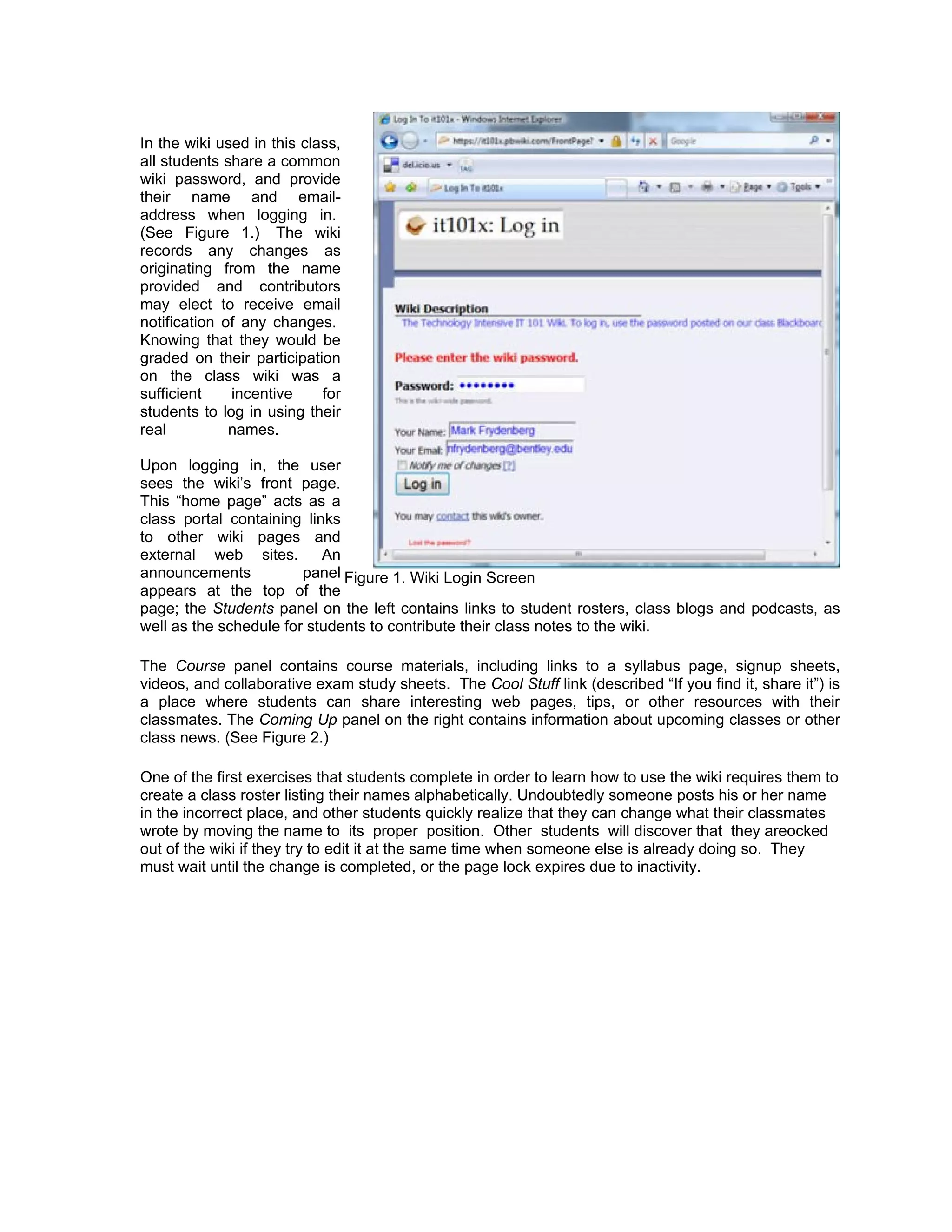 In the wiki used in this class,
all students share a common
wiki password, and provide
their name and email-
address when logging in.
(See Figure 1.) The wiki
records any changes as
originating from the name
provided and contributors
may elect to receive email
notification of any changes.
Knowing that they would be
graded on their participation
on the class wiki was a
sufficient    incentive     for
students to log in using their
real          names.

Upon logging in, the user
sees the wiki’s front page.
This “home page” acts as a
class portal containing links
to other wiki pages and
external web sites.        An
announcements           panel Figure 1. Wiki Login Screen
appears at the top of the
page; the Students panel on the left contains links to student rosters, class blogs and podcasts, as
well as the schedule for students to contribute their class notes to the wiki.

The Course panel contains course materials, including links to a syllabus page, signup sheets,
videos, and collaborative exam study sheets. The Cool Stuff link (described “If you find it, share it”) is
a place where students can share interesting web pages, tips, or other resources with their
classmates. The Coming Up panel on the right contains information about upcoming classes or other
class news. (See Figure 2.)

One of the first exercises that students complete in order to learn how to use the wiki requires them to
create a class roster listing their names alphabetically. Undoubtedly someone posts his or her name
in the incorrect place, and other students quickly realize that they can change what their classmates
wrote by moving the name to its proper position. Other students will discover that they areocked
out of the wiki if they try to edit it at the same time when someone else is already doing so. They
must wait until the change is completed, or the page lock expires due to inactivity.
 