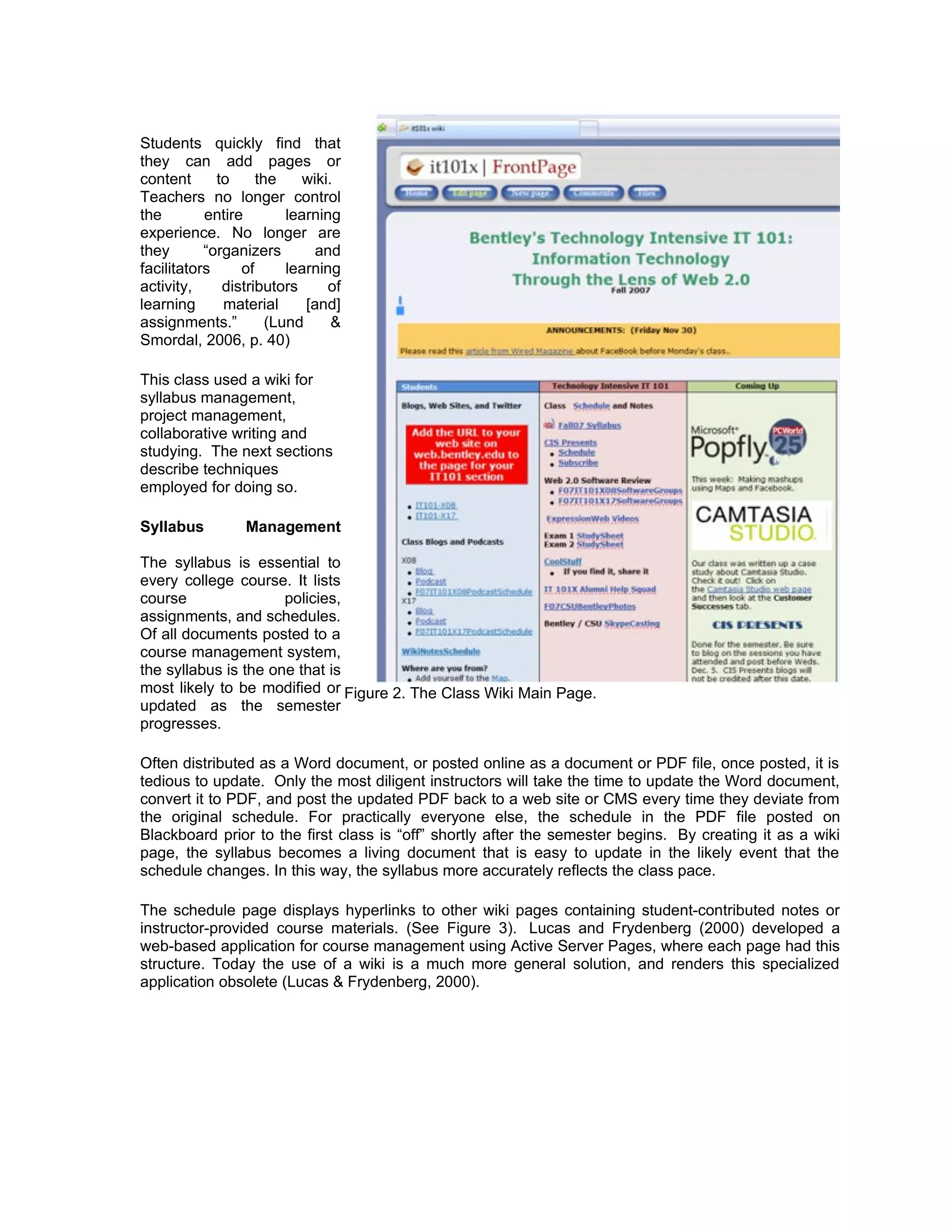 Students quickly find that
they can add pages or
content      to     the     wiki.
Teachers no longer control
the        entire        learning
experience. No longer are
they       “organizers        and
facilitators     of      learning
activity,     distributors      of
learning      material      [and]
assignments.”         (Lund      &
Smordal, 2006, p. 40)

This class used a wiki for
syllabus management,
project management,
collaborative writing and
studying. The next sections
describe techniques
employed for doing so.

Syllabus         Management

The syllabus is essential to
every college course. It lists
course                policies,
assignments, and schedules.
Of all documents posted to a
course management system,
the syllabus is the one that is
most likely to be modified or Figure 2. The Class Wiki Main Page.
updated as the semester
progresses.

Often distributed as a Word document, or posted online as a document or PDF file, once posted, it is
tedious to update. Only the most diligent instructors will take the time to update the Word document,
convert it to PDF, and post the updated PDF back to a web site or CMS every time they deviate from
the original schedule. For practically everyone else, the schedule in the PDF file posted on
Blackboard prior to the first class is “off” shortly after the semester begins. By creating it as a wiki
page, the syllabus becomes a living document that is easy to update in the likely event that the
schedule changes. In this way, the syllabus more accurately reflects the class pace.

The schedule page displays hyperlinks to other wiki pages containing student-contributed notes or
instructor-provided course materials. (See Figure 3). Lucas and Frydenberg (2000) developed a
web-based application for course management using Active Server Pages, where each page had this
structure. Today the use of a wiki is a much more general solution, and renders this specialized
application obsolete (Lucas & Frydenberg, 2000).
 