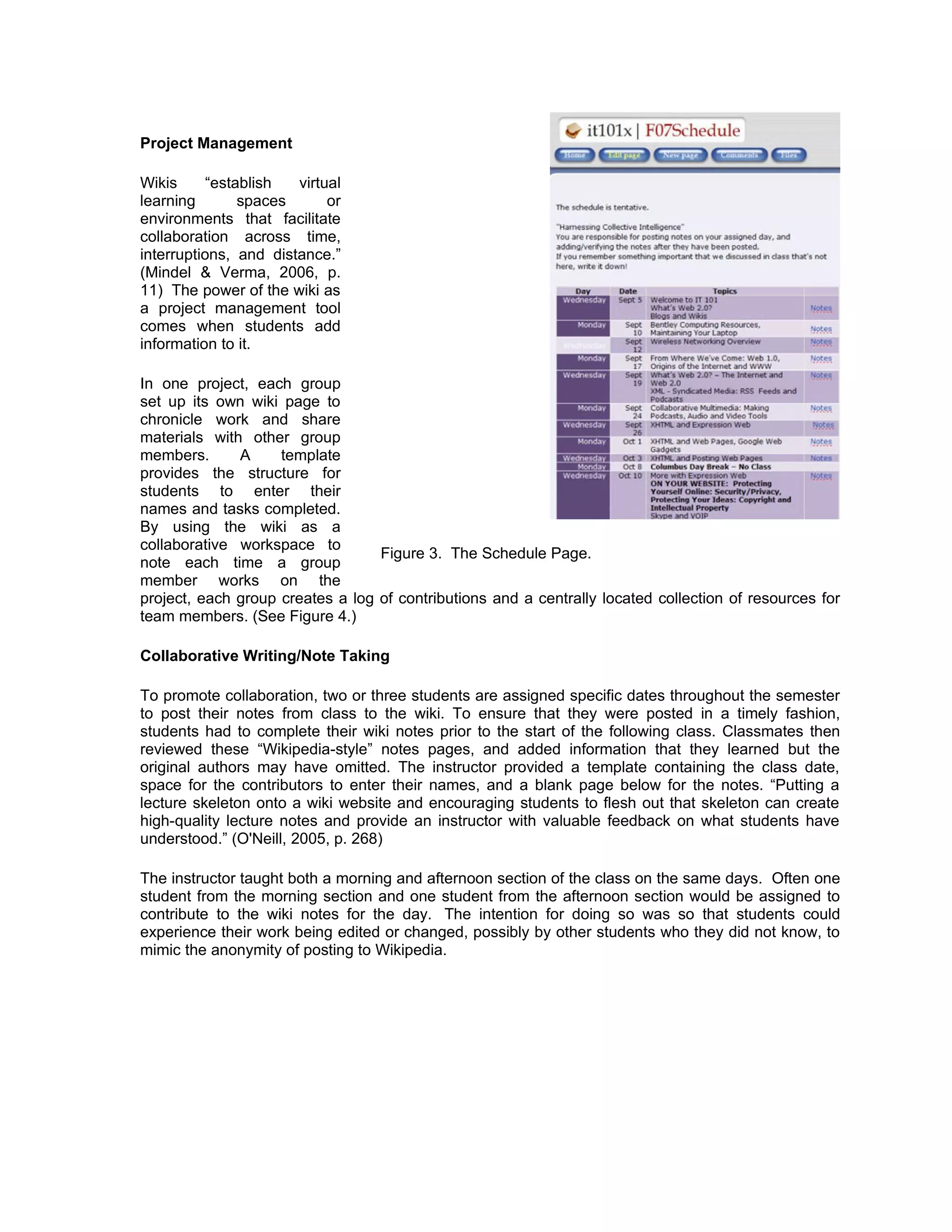 Project Management

Wikis      “establish  virtual
learning        spaces      or
environments that facilitate
collaboration across time,
interruptions, and distance.”
(Mindel & Verma, 2006, p.
11) The power of the wiki as
a project management tool
comes when students add
information to it.

In one project, each group
set up its own wiki page to
chronicle work and share
materials with other group
members.      A     template
provides the structure for
students to enter their
names and tasks completed.
By using the wiki as a
collaborative workspace to
                                  Figure 3. The Schedule Page.
note each time a group
member works on the
project, each group creates a log of contributions and a centrally located collection of resources for
team members. (See Figure 4.)

Collaborative Writing/Note Taking

To promote collaboration, two or three students are assigned specific dates throughout the semester
to post their notes from class to the wiki. To ensure that they were posted in a timely fashion,
students had to complete their wiki notes prior to the start of the following class. Classmates then
reviewed these “Wikipedia-style” notes pages, and added information that they learned but the
original authors may have omitted. The instructor provided a template containing the class date,
space for the contributors to enter their names, and a blank page below for the notes. “Putting a
lecture skeleton onto a wiki website and encouraging students to flesh out that skeleton can create
high-quality lecture notes and provide an instructor with valuable feedback on what students have
understood.” (O'Neill, 2005, p. 268)

The instructor taught both a morning and afternoon section of the class on the same days. Often one
student from the morning section and one student from the afternoon section would be assigned to
contribute to the wiki notes for the day. The intention for doing so was so that students could
experience their work being edited or changed, possibly by other students who they did not know, to
mimic the anonymity of posting to Wikipedia.
 
