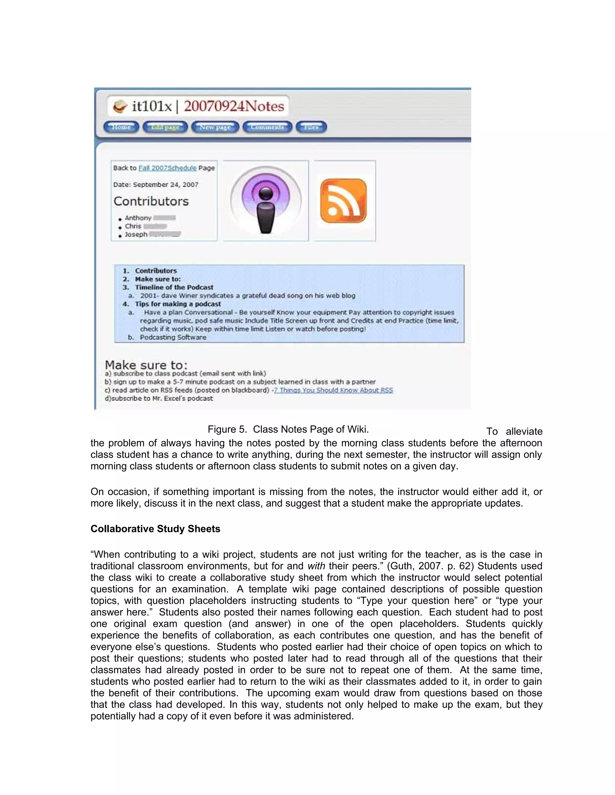 Figure 5. Class Notes Page of Wiki.                             To alleviate
the problem of always having the notes posted by the morning class students before the afternoon
class student has a chance to write anything, during the next semester, the instructor will assign only
morning class students or afternoon class students to submit notes on a given day.

On occasion, if something important is missing from the notes, the instructor would either add it, or
more likely, discuss it in the next class, and suggest that a student make the appropriate updates.

Collaborative Study Sheets

“When contributing to a wiki project, students are not just writing for the teacher, as is the case in
traditional classroom environments, but for and with their peers.” (Guth, 2007. p. 62) Students used
the class wiki to create a collaborative study sheet from which the instructor would select potential
questions for an examination. A template wiki page contained descriptions of possible question
topics, with question placeholders instructing students to “Type your question here” or “type your
answer here.” Students also posted their names following each question. Each student had to post
one original exam question (and answer) in one of the open placeholders. Students quickly
experience the benefits of collaboration, as each contributes one question, and has the benefit of
everyone else’s questions. Students who posted earlier had their choice of open topics on which to
post their questions; students who posted later had to read through all of the questions that their
classmates had already posted in order to be sure not to repeat one of them. At the same time,
students who posted earlier had to return to the wiki as their classmates added to it, in order to gain
the benefit of their contributions. The upcoming exam would draw from questions based on those
that the class had developed. In this way, students not only helped to make up the exam, but they
potentially had a copy of it even before it was administered.
 