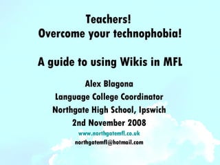 Teachers!  Overcome your technophobia! A guide to using Wikis in MFL Alex Blagona Language College Coordinator Northgate High School, Ipswich 2nd November 2008 www.northgatemfl.co.uk [email_address] 