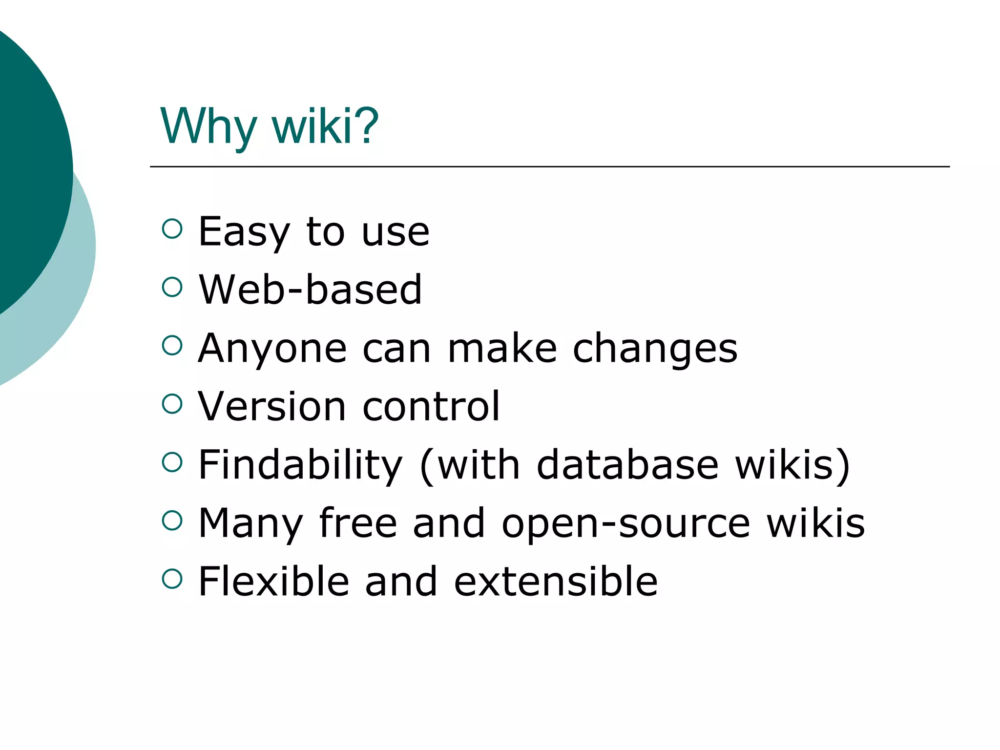 Why wiki? Easy to use Web-based Anyone can make changes Version control Findability (with database wikis) Many free and open-source wikis Flexible and extensible 