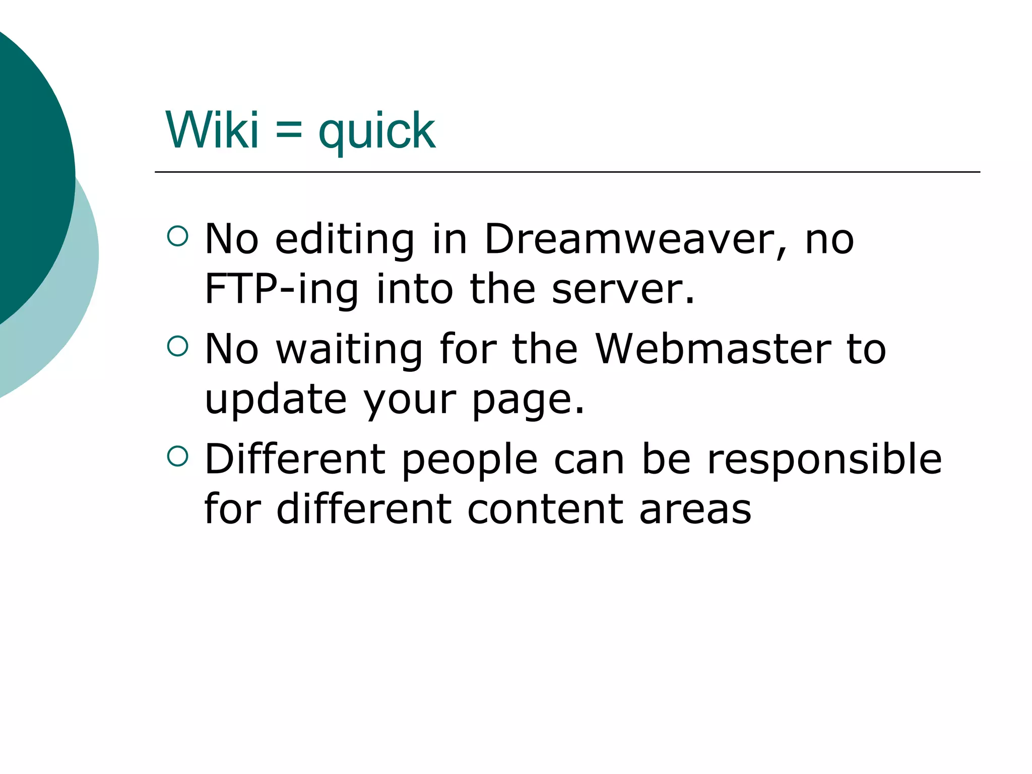 Wiki = quick No editing in Dreamweaver, no  FTP-ing into the server. No waiting for the Webmaster to update your page. Different people can be responsible for different content areas 