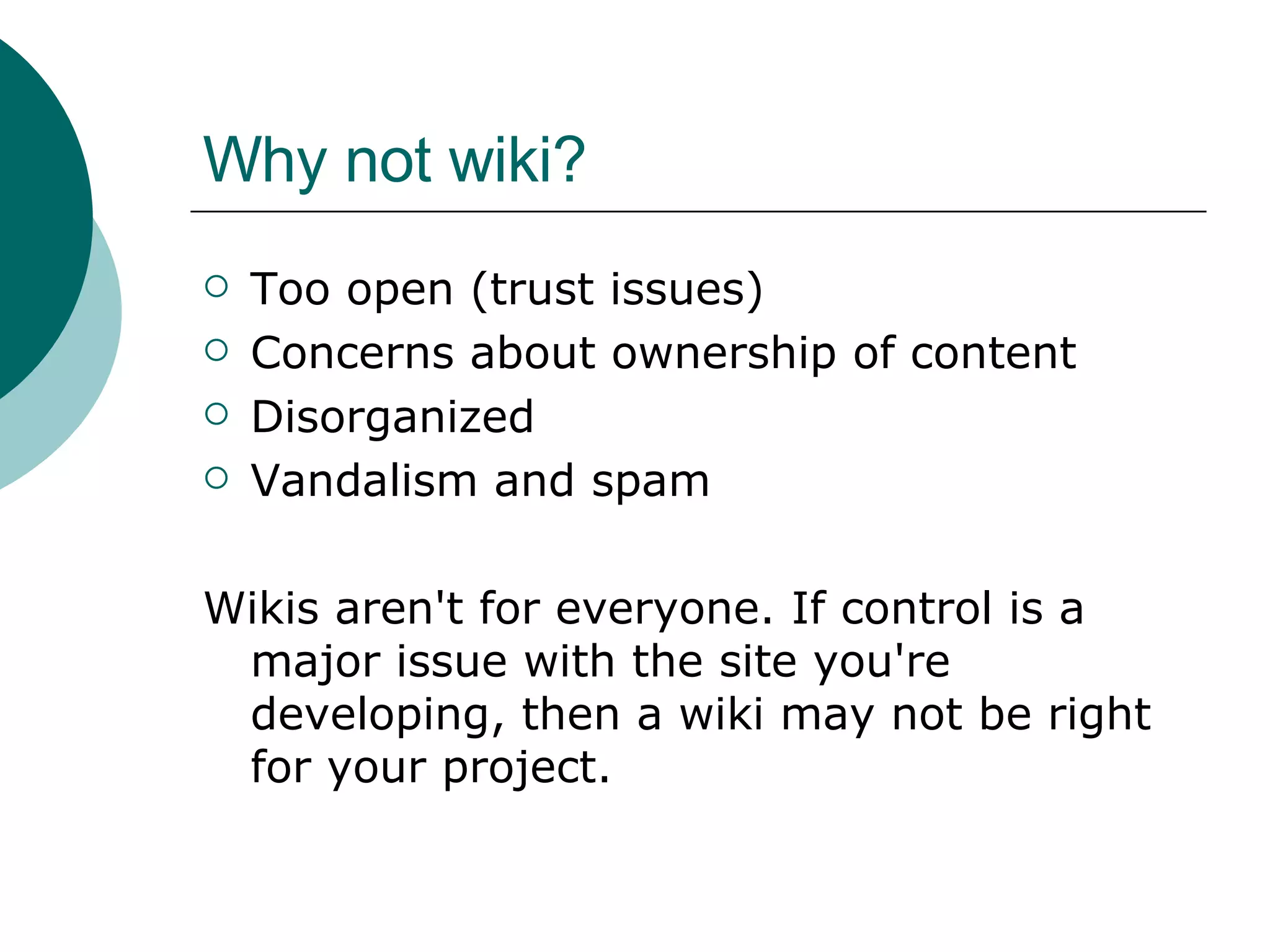 Why not wiki? Too open (trust issues) Concerns about ownership of content Disorganized Vandalism and spam Wikis aren't for everyone. If control is a major issue with the site you're developing, then a wiki may not be right for your project.  