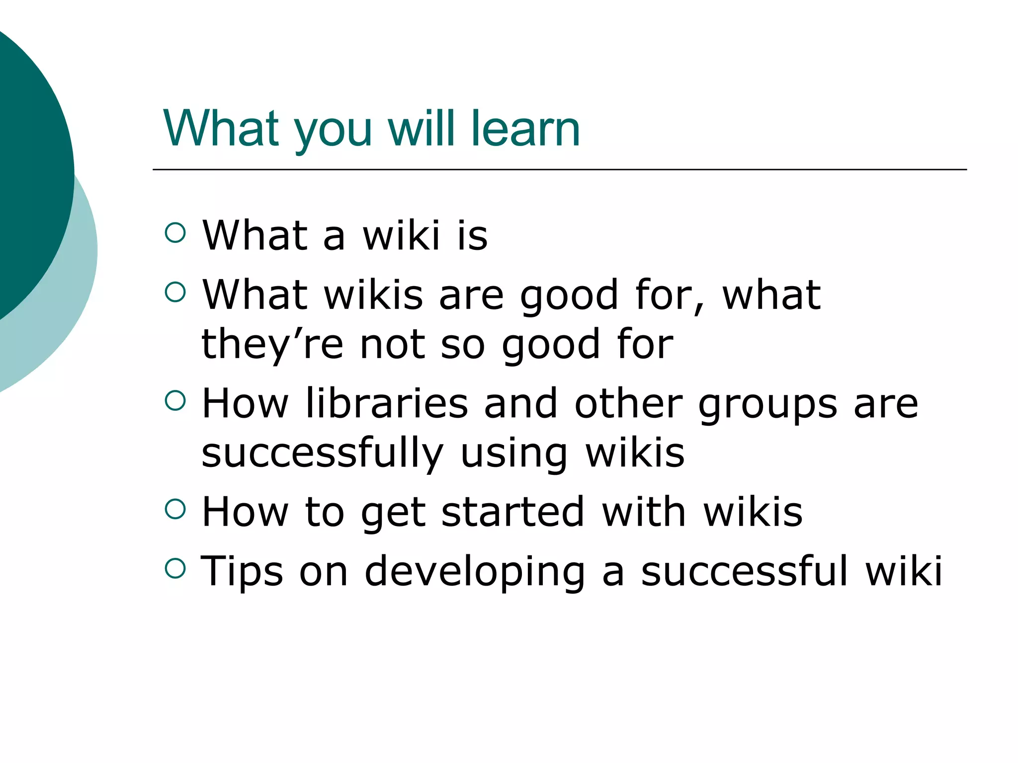 What you will learn What a wiki is What wikis are good for, what they’re not so good for How libraries and other groups are successfully using wikis How to get started with wikis Tips on developing a successful wiki 