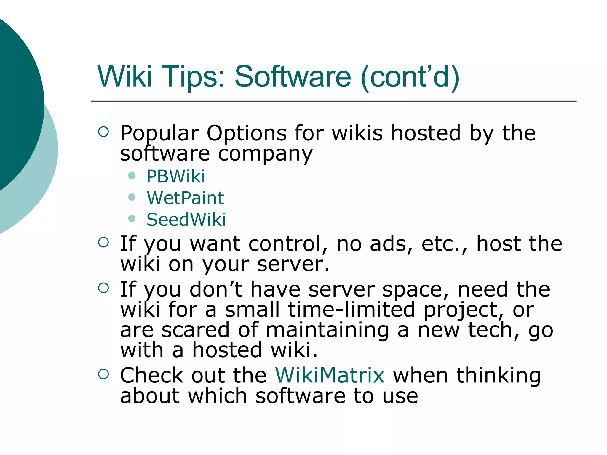 Wiki Tips: Software (cont’d) Popular Options for wikis hosted by the software company PBWiki WetPaint SeedWiki If you want control, no ads, etc., host the wiki on your server. If you don’t have server space, need the wiki for a small time-limited project, or are scared of maintaining a new tech, go with a hosted wiki. Check out the  WikiMatrix  when thinking about which software to use 
