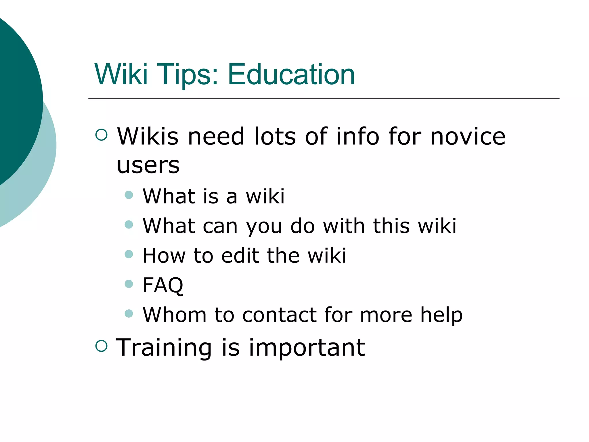 Wiki Tips: Education Wikis need lots of info for novice users What is a wiki What can you do with this wiki How to edit the wiki FAQ Whom to contact for more help Training is important 