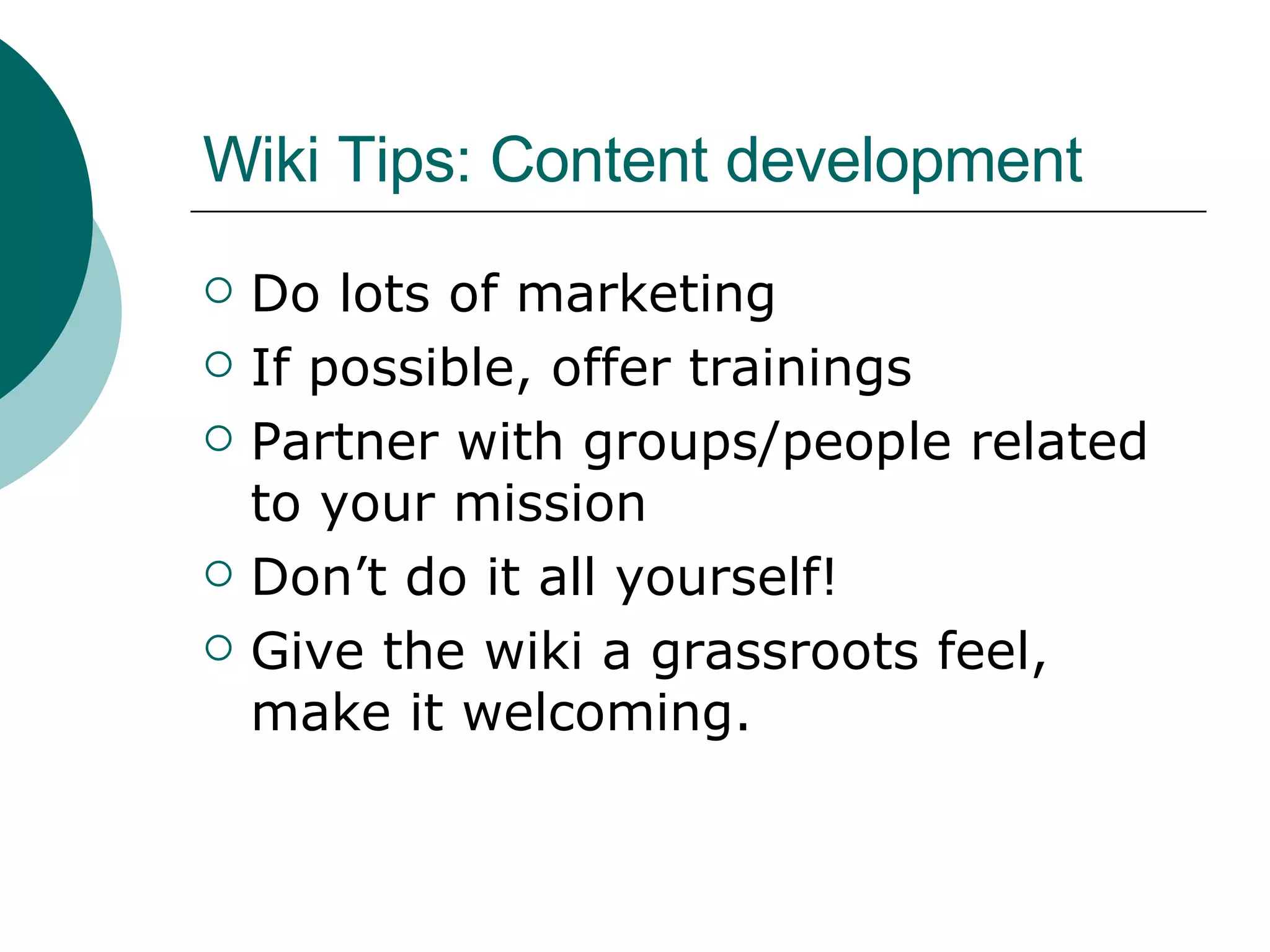 Wiki Tips: Content development Do lots of marketing If possible, offer trainings Partner with groups/people related to your mission Don’t do it all yourself! Give the wiki a grassroots feel, make it welcoming. 