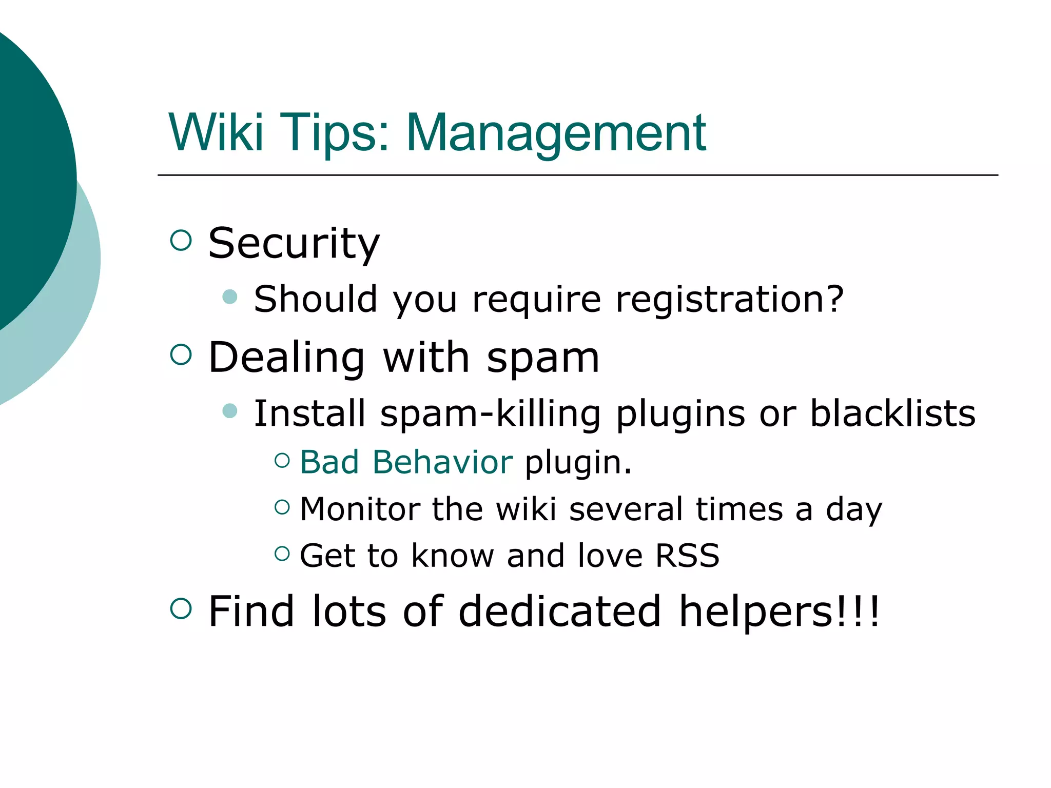 Wiki Tips: Management Security Should you require registration? Dealing with spam Install spam-killing plugins or blacklists Bad Behavior  plugin. Monitor the wiki several times a day Get to know and love RSS Find lots of dedicated helpers!!! 