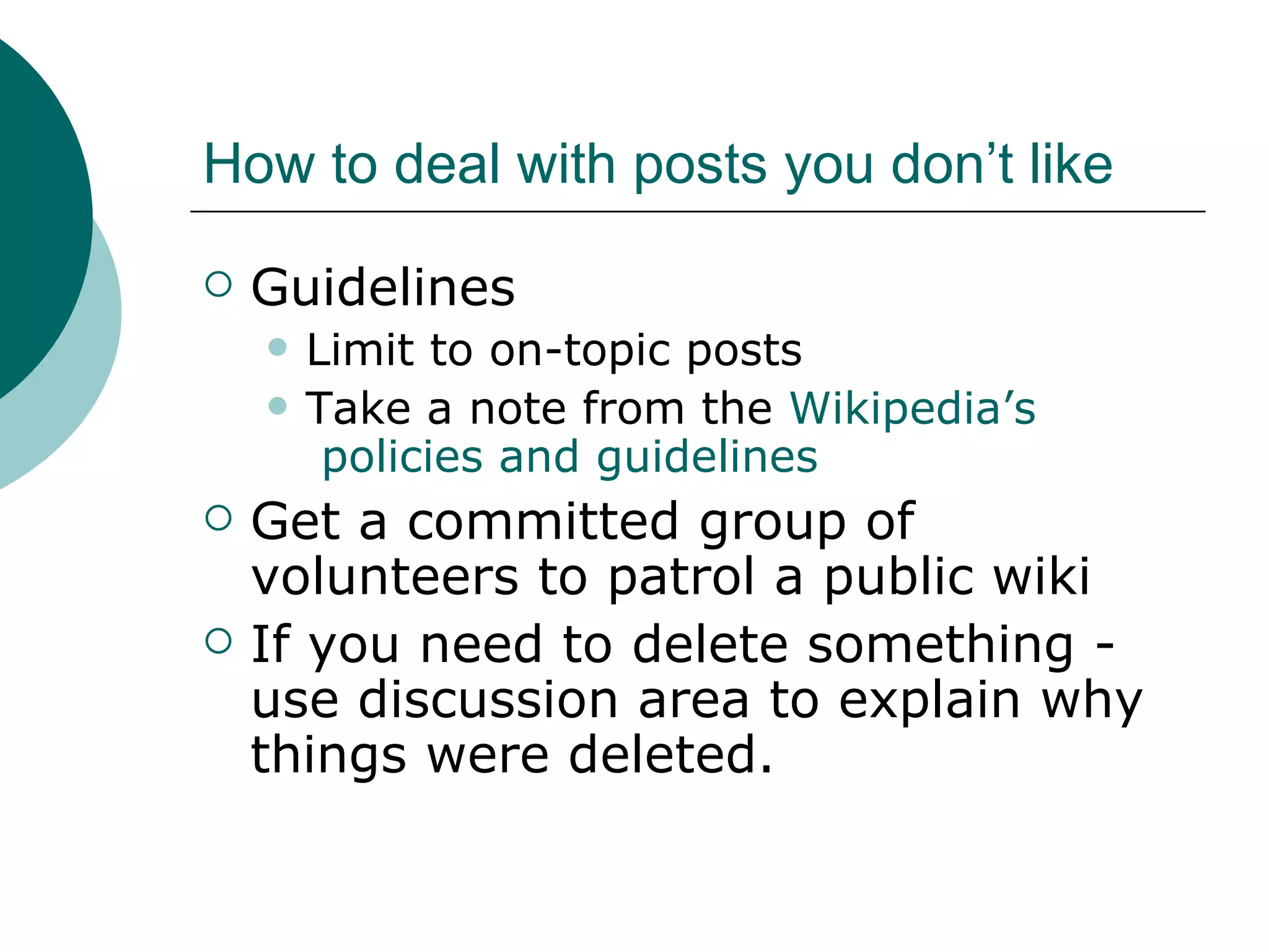 How to deal with posts you don’t like Guidelines Limit to on-topic posts Take a note from the  Wikipedia’s  policies and guidelines Get a committed group of volunteers to patrol a public wiki If you need to delete something - use discussion area to explain why things were deleted. 