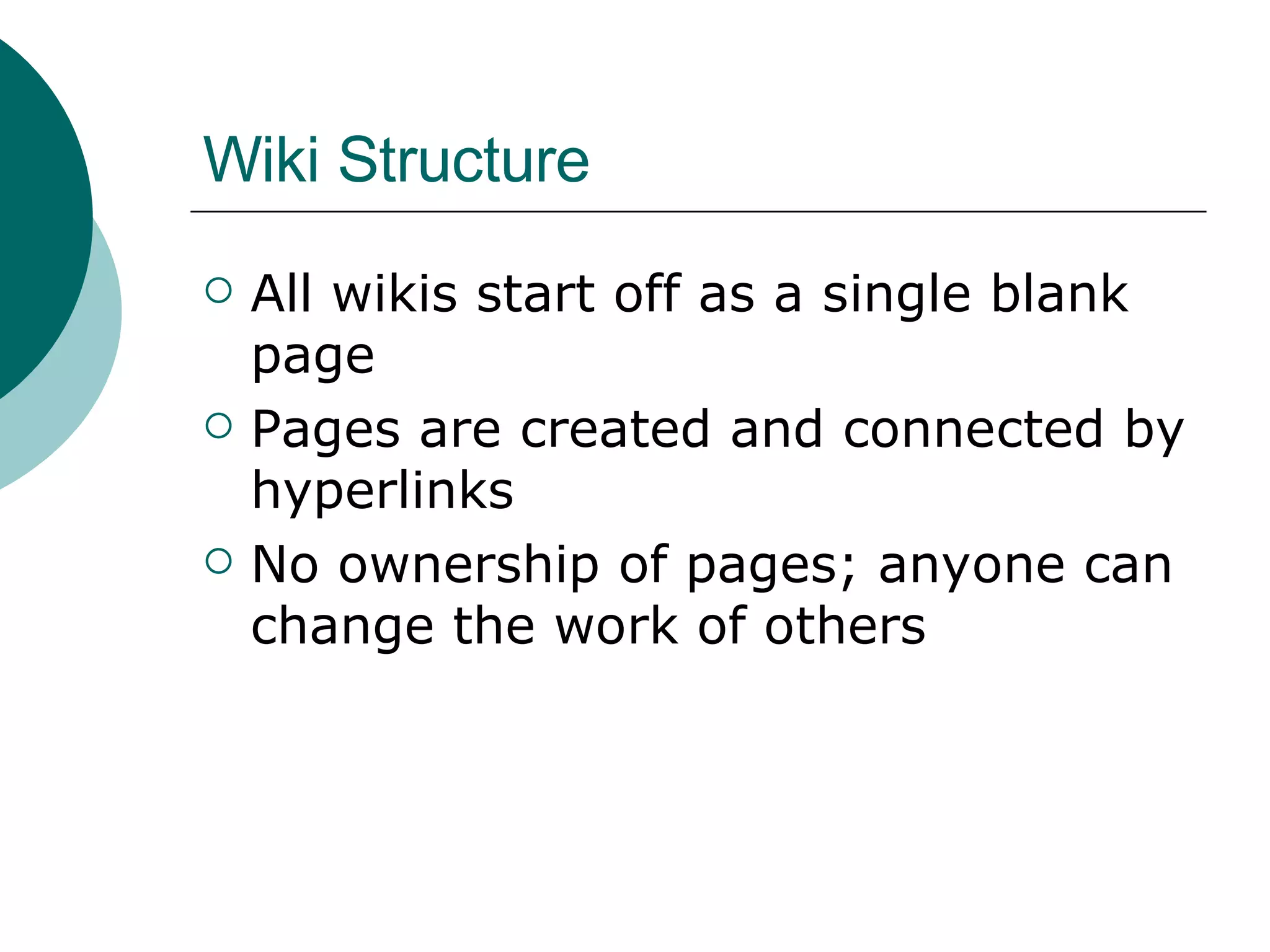 Wiki Structure All wikis start off as a single blank page Pages are created and connected by hyperlinks No ownership of pages; anyone can change the work of others 