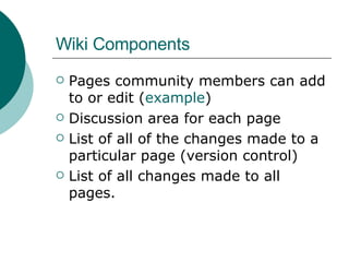 Wiki Components Pages community members can add to or edit ( example ) Discussion area for each page List of all of the changes made to a particular page (version control) List of all changes made to all pages.  