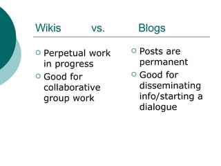 Wikis  vs.  Blogs Perpetual work in progress Good for collaborative group work Posts are permanent Good for disseminating info/starting a dialogue 