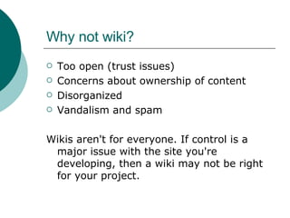 Why not wiki? Too open (trust issues) Concerns about ownership of content Disorganized Vandalism and spam Wikis aren't for everyone. If control is a major issue with the site you're developing, then a wiki may not be right for your project.  