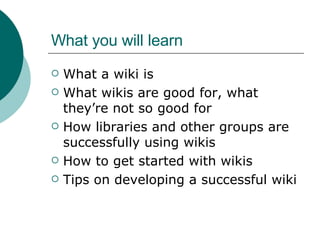 What you will learn What a wiki is What wikis are good for, what they’re not so good for How libraries and other groups are successfully using wikis How to get started with wikis Tips on developing a successful wiki 