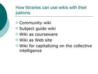 How libraries can use wikis with their patrons Community wiki Subject guide wiki Wiki as courseware Wiki as Web site Wiki for capitalizing on the collective intelligence 