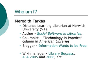 Who am I? Meredith Farkas Distance Learning Librarian at Norwich University (VT). Author -  Social Software in Libraries . Columnist – “Technology in Practice” column in  American Libraries . Blogger -  Information Wants to be Free . Wiki manager -  Library Success ,  ALA 2005  and  2006 , etc. 