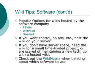 Wiki Tips: Software (cont’d) Popular Options for wikis hosted by the software company PBWiki WetPaint SeedWiki If you want control, no ads, etc., host the wiki on your server. If you don’t have server space, need the wiki for a small time-limited project, or are scared of maintaining a new tech, go with a hosted wiki. Check out the  WikiMatrix  when thinking about which software to use 