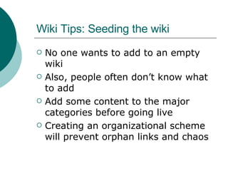 Wiki Tips: Seeding the wiki No one wants to add to an empty wiki Also, people often don’t know what to add Add some content to the major categories before going live Creating an organizational scheme will prevent orphan links and chaos 