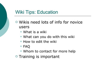 Wiki Tips: Education Wikis need lots of info for novice users What is a wiki What can you do with this wiki How to edit the wiki FAQ Whom to contact for more help Training is important 