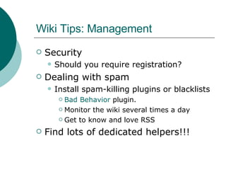 Wiki Tips: Management Security Should you require registration? Dealing with spam Install spam-killing plugins or blacklists Bad Behavior  plugin. Monitor the wiki several times a day Get to know and love RSS Find lots of dedicated helpers!!! 