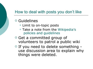 How to deal with posts you don’t like Guidelines Limit to on-topic posts Take a note from the  Wikipedia’s  policies and guidelines Get a committed group of volunteers to patrol a public wiki If you need to delete something - use discussion area to explain why things were deleted. 