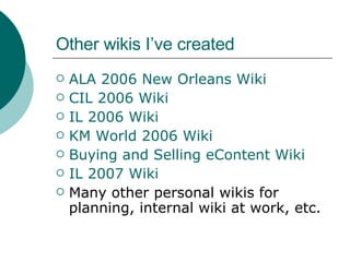 Other wikis I’ve created ALA 2006 New Orleans Wiki CIL 2006 Wiki IL 2006 Wiki KM World 2006 Wiki Buying and Selling  eContent  Wiki IL 2007  Wiki Many other personal wikis for planning, internal wiki at work, etc. 