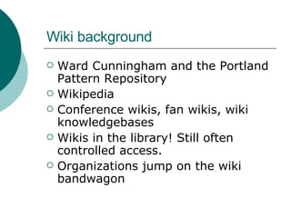 Wiki background Ward Cunningham and the Portland Pattern Repository Wikipedia Conference wikis, fan wikis, wiki knowledgebases Wikis in the library! Still often controlled access.  Organizations jump on the wiki bandwagon 