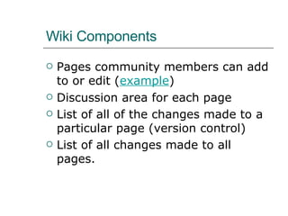 Wiki Components Pages community members can add to or edit ( example ) Discussion area for each page List of all of the changes made to a particular page (version control) List of all changes made to all pages.  